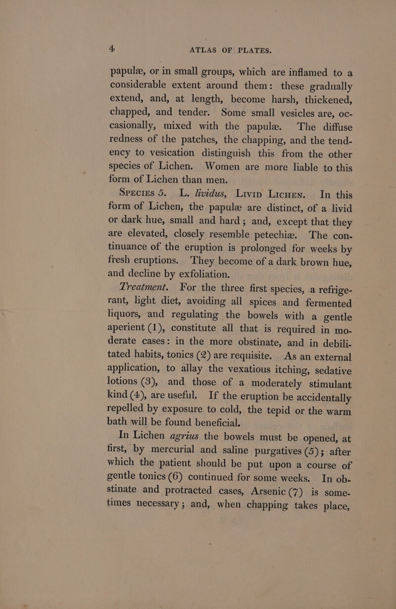 papulz, or in small groups, which are inflamed to a considerable extent around them: these gradually extend, and, at length, become harsh, thickened, chapped, and tender. Some small vesicles are, oc- casionally, mixed with the papule. The diffuse redness of the patches, the chapping, and the tend- ency to vesication distinguish this from the other species of Lichen. Women are more liable to this form of Lichen than men. Species 5. L. lividus, Ltvip Licuen. In this form of Lichen, the papulz are distinct, of a livid or dark hue, small and hard ; and, except that they are elevated, closely resemble petechia. The con- tinuance of the eruption is prolonged for weeks by fresh eruptions. They become of a dark brown hue, and decline by exfoliation. Lreatment. Yor the three first species, a refrige- rant, light diet, avoiding all spices and fermented liquors, and regulating the bowels with a gentle aperient (1), constitute all that is required in mo- derate cases: in the more obstinate, and in debili- tated habits, tonics (2) are requisite. As an external application, to allay the vexatious itching, sedative lotions (3), and those of a moderately stimulant kind (4), are useful. If the eruption be accidentally repelled by exposure to cold, the tepid or the warm bath will be found beneficial. In Lichen agrius the bowels must be opened, at first, by mercurial and saline purgatives (5); after which the patient should be put upon a course of gentle tonics (6) continued for some weeks. In ob- stinate and protracted cases, Arsenic (7) is some- times necessary; and, when chapping takes place,