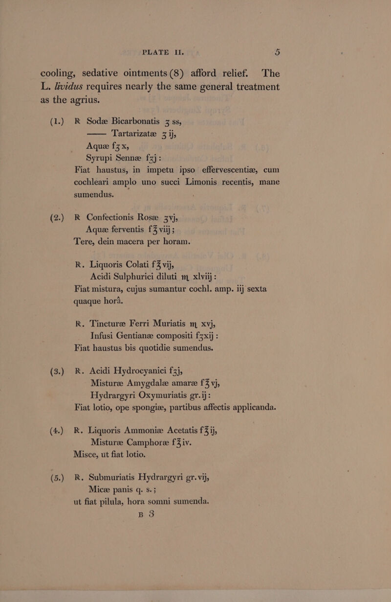 (1.) (2.) (3.) (4.) (5.) RK Sodee Bicarbonatis 3 ss, Tartarizate 3 1), Aquee fz x, Syrupi Senne fz]: sumendus. k Confectionis Rose 3vj, Aquee ferventis f% viij; Tere, dein macera per horam. RK. Liquoris Colati f% vij, Acidi Sulphurici diluti m xlviij: Fiat mistura, cujus sumantur cochl. amp. ij sexta quaque hora. kK. Tincturee Ferri Muriatis m xvj, Infusi Gentianze compositi fz xij : Fiat haustus bis quotidie sumendus. RK. Acidi Hydrocyanici f3), Misturee Amygdalee amare f% vj, Hydrargyri Oxymuriatis gr.ij: RK. Liquoris Ammoniz Acetatis f3 1j, Misturze Camphoree f2 iv. Misce, ut fiat lotio. k. Submuriatis Hydrargyri gr. vij, Micze panis q. s. 3 ut fiat pilula, hora somni sumenda. BO