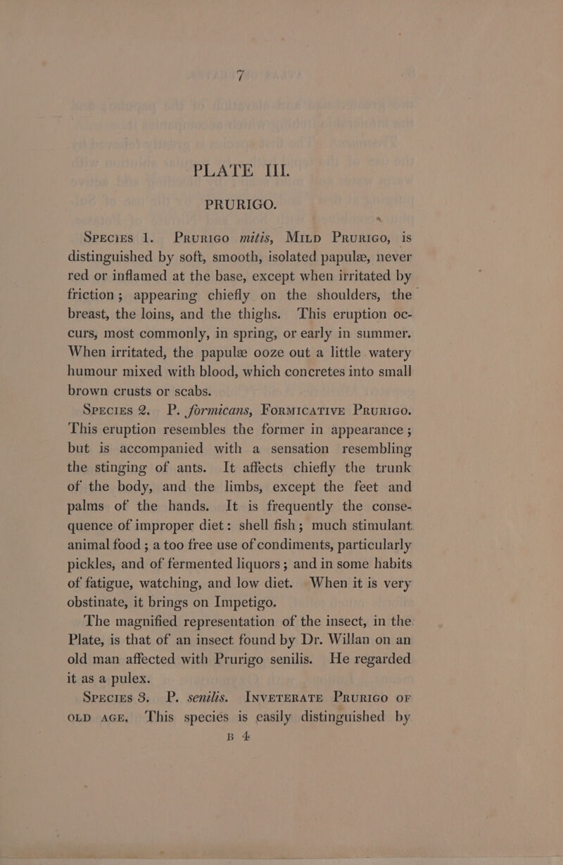 ~“ “PLATE IIL PRURIGO. SPECIES 1. Prurico mitis, Mitp Prurigo, is distinguished by soft, smooth, isolated papule, never red or inflamed at the base, except when irritated by friction; appearing chiefly on the shoulders, the breast, the loins, and the thighs. ‘This eruption oc- curs, most commonly, in spring, or early in summer. When irritated, the papulz ooze out a little watery humour mixed with blood, which concretes into small brown crusts or scabs. SPECIES 2. P. formicans, Formicative Prurico. This eruption resembles the former in appearance ; but is accompanied with a sensation resembling the stinging of ants. It affects chiefly the trunk of the body, and the limbs, except the feet and palms of the hands. It is frequently the conse- quence of improper diet: shell fish; much stimulant animal food ; a too free use of condiments, particularly pickles, and of fermented liquors ; and in some habits of fatigue, watching, and low diet. When it is very obstinate, it brings on Impetigo. The magnified representation of the insect, in the. Plate, is that of an insect found by Dr. Willan on an old man affected with Prurigo senilis. He regarded it as a pulex. Species 3. P. senilis. INVETERATE PruriGo or OLD AGE. This species is easily distinguished by B &