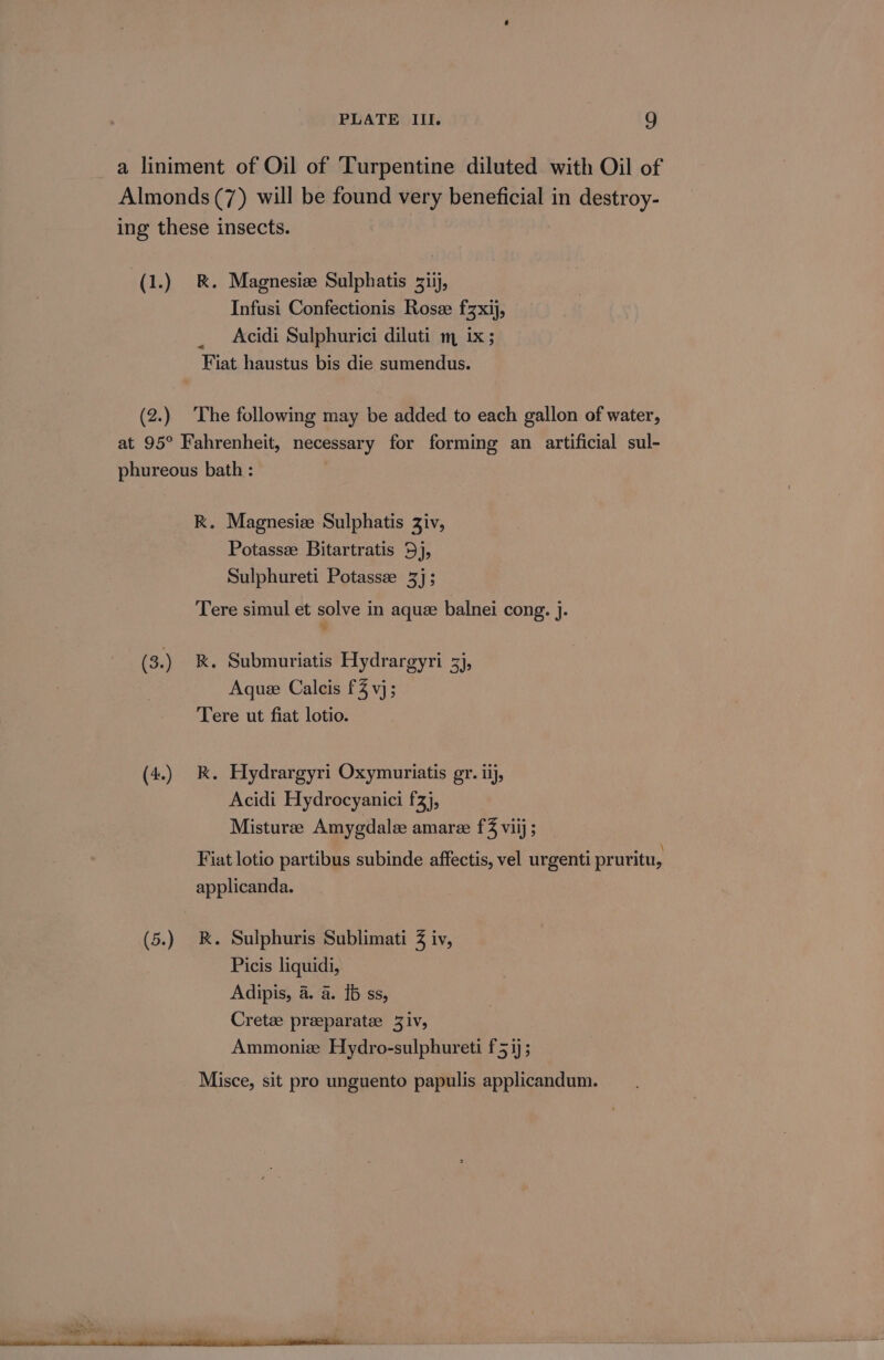PLATE III. 8) a liniment of Oil of Turpentine diluted with Oil of Almonds (7) will be found very beneficial in destroy- ing these insects. (1.) R. Magnesiz Sulphatis siij, Infusi Confectionis Rosze fzxij, Acidi Sulphurici diluti m ix; Fiat haustus bis die sumendus. (2.) The following may be added to each gallon of water, at 95° Fahrenheit, necessary for forming an artificial sul- phureous bath : K. Magnesize Sulphatis Ziv, Potassee Bitartratis 5), Sulphureti Potassz 3]; Tere simul et solve in aque balnei cong. j. (3.) &amp;. Submuriatis Hydrargyri 3j, Aque Calcis £4 vj; Tere ut fiat lotio. (4.) kK. Hydrargyri Oxymuriatis gr. iij, Acidi Hydrocyanici fz), Misturee Amygdalee amare f% viij ; Fiat lotio partibus subinde affectis, vel urgenti pruritu, applicanda. (5.) &amp;. Sulphuris Sublimati 3 iv, Picis liquidi, Adipis, a. a. 16 ss, Cretze preeparatee 3iv, Ammonize Hydro-sulphureti f 51); Misce, sit pro unguento papulis applicandum.