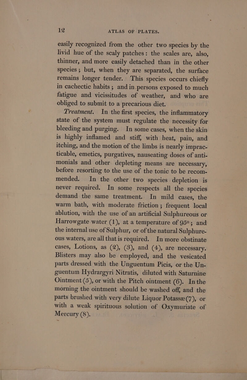easily recognized from the other two species by the livid hue of the scaly patches: the scales are, also, thinner, and more easily detached than in the other species ; but, when they are separated, the surface remains longer tender. This species occurs chiefly in cachectic habits ; and in persons exposed to much fatigue and vicissitudes of weather, and who are obliged to submit to a precarious diet. Treatment. In the first species, the inflammatory state of the system must regulate the necessity for bleeding and purging. In some cases, when the skin is highly inflamed and stiff, with heat, pain, and itching, and the motion of the limbs is nearly imprac- ticable, emetics, purgatives, nauseating doses of anti- monials and other depleting means are necessary, before resorting to the use of the tonic to be recom- mended. In the other two species depletion is never required. In some respects all the species demand the same treatment. In mild cases, the warm bath, with moderate friction; frequent local ablution, with the use of an artificial Sulphureous or Harrowgate water (1), at a temperature of 95°; and the internal use of Sulphur, or ofthe natural Sulphure- ous waters, are all that is required. In more obstinate cases, Lotions, as (2), (3), and (4), are necessary. Blisters may also be employed, and the vesicated parts dressed with the Unguentum Picis, or the Un- guentum Hydrargyri Nitratis, diluted with Saturnine Ointment (5), or with the Pitch ointment (6). Inthe morning the ointment should be washed off, and the parts brushed with very dilute Liquor Potassee(7), or with a weak spirituous solution of Oxymuriate of Mercury (8).