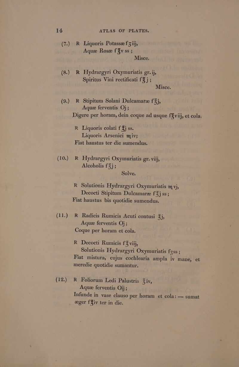 (7.) RK Liquoris Potasse f 3 ij, Aquee Rose fZv ss ; Misce. (8.) &amp; Hydrargyri Oxymuriatis gr. ij Spiritus Vini rectificati £3 j ; Misce. (9.) &amp; Stipitum Solani Dulcamaree fZ)j, Aquee ferventis Oj; Digere per horam, dein coque ad usque fZviij, et cola. RK Liquoris colati f 3) SS. Liquoris Arsenici miv; Fiat haustus ter die sumendus. (10.) &amp; Hydrargyri Oxymuriatis gr. viij, Alcoholis £4) ; Solve. k Solutionis Hydrargyri Oxymuriatis mvj, Decocti Stipitum Dulcamarze fZ}jss ; Fiat haustus bis quotidie sumendus. (11.) k Radicis Rumicis Acuti contusi 3), Aque ferventis Oj; Coque per horam et cola. R Decocti Rumicis f 3 Viij, Solutionis Hydrargyri Oxymuriatis frzss ; Fiat mistura, cujus cochlearia ampla iv mane, et meredie quotidie sumantur. (12.) RK Foliorum Ledi Palustris 4 iv, Aque ferventis Oij; Infunde in vase clauso per horam et cola: — sumat eeger fZiv ter in die.