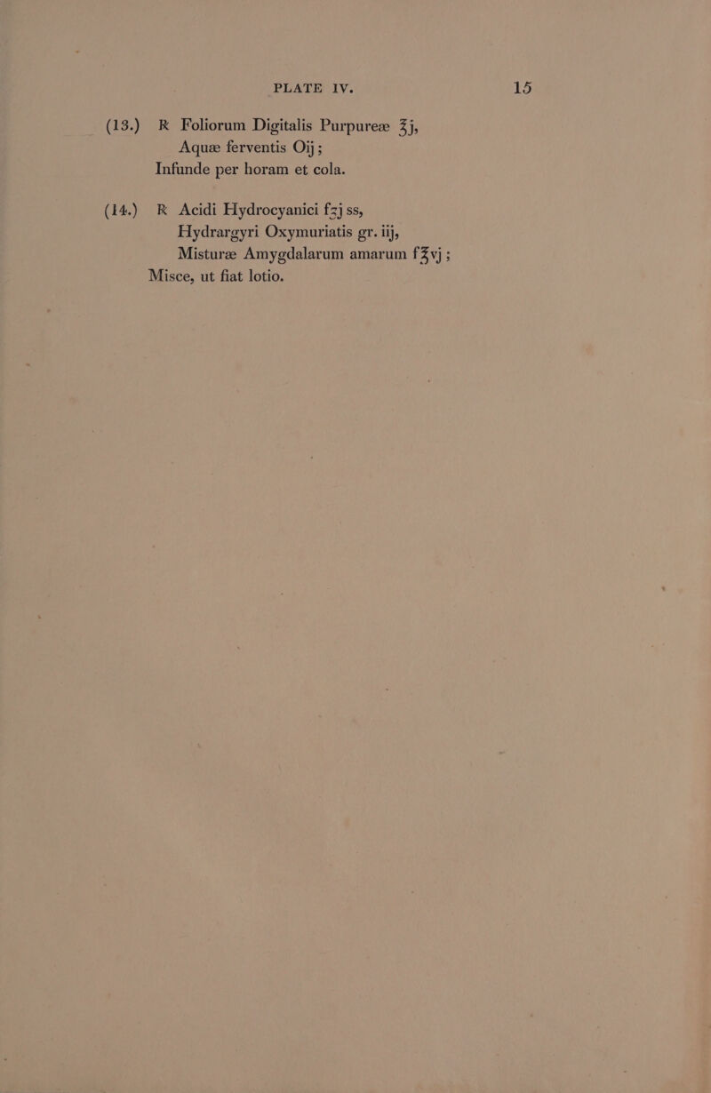 (13.) k&amp; Foliorum Digitalis Purpuree 3), Aquee ferventis Oij ; Infunde per horam et cola. (14.) R Acidi Hydrocyanici £3} ss, Hydrargyri Oxymuriatis gr. ii, Misturee Amygdalarum amarum f% vj ; Misce, ut fiat lotio.