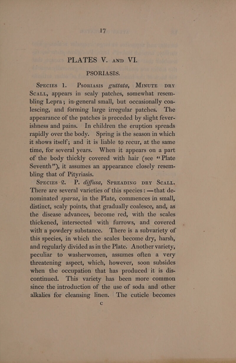 PLATES V. ann VI. PSORIASIS. Species 1. Psoriasis guttata, MInuTE pry SCALL, appears in scaly patches, somewhat resem- bling Lepra; in-general small, but occasionally coa- lescing, and forming large irregular patches. ‘The appearance of the patches is preceded by slight fever- ishness and pains. In children the eruption spreads rapidly over the body. Spring is the season in which _ it shows itself; and it is liable to recur, at the same time, for several years. When it appears on a part of the body thickly covered with hair (see ‘* Plate Seventh”), it assumes an appearance closely resem- bling that of Pityriasis. Species*2. P. diffusa, SPREADING DRY SCALL. There are several varieties of this species : —that de- nominated sparsa, in the Plate, commences in small, distinct, scaly points, that gradually coalesce, and, as the disease advances, become red, with the scales thickened, intersected with furrows, and covered with a powdery substance. There is a subvariety of this species, in which the scales become dry, harsh, and regularly divided as in the Plate. Another variety, peculiar to washerwomen, assumes often a very threatening aspect, which, however, soon subsides when the occupation that has produced it is dis- continued. ‘This variety has been more common since the introduction of the use of soda and other alkalies for cleansing linen. ‘The cuticle becomes Cc