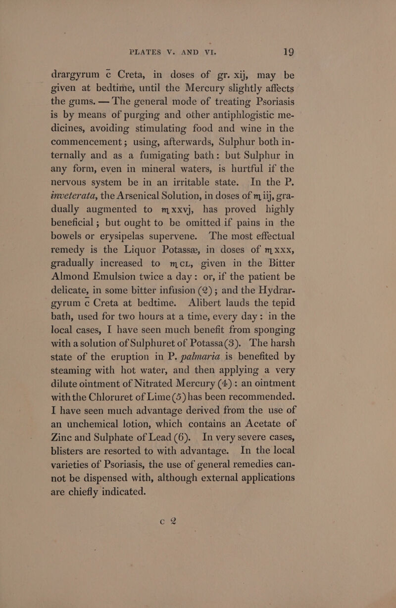 drargyrum c Creta, in doses of gr. xij, may be given at bedtime, until the Mercury slightly affects the gums. — The general mode of treating Psoriasis is by means of purging and other antiphlogistic me- dicines, avoiding stimulating food and wine in the commencement; using, afterwards, Sulphur both in- ternally and as a fumigating bath: but Sulphur in any form, even in mineral waters, is hurtful if the nervous system be in an irritable state. In the P. enveterata, the Arsenical Solution, in doses of mij, gra- dually augmented to mxxvj, has proved highly beneficial ; but ought to be omitted if pains in the bowels or erysipelas supervene. The most effectual remedy is the Liquor Potassze, in doses of mxxx, gradually increased to mex, given in the Bitter Almond Emulsion twice a day: or, if the patient be delicate, in some bitter infusion (2); and the Hydrar- gyrum c Creta at bedtime. Alibert lauds the tepid bath, used for two hours at a time, every day: in the local cases, I have seen much benefit from sponging with a solution of Sulphuret of Potassa(3). The harsh state of the eruption in P. palmaria is benefited by steaming with hot water, and then applying a very dilute ointment of Nitrated Mercury (4) : an ointment with the Chloruret cf Lime(5) has been recommended. I have seen much advantage derived from the use of an unchemical lotion, which contains an Acetate of Zinc and Sulphate of Lead(6). In very severe cases, blisters are resorted to with advantage. In the local varieties of Psoriasis, the use of general remedies can- not be dispensed with, although external applications are chiefly indicated.