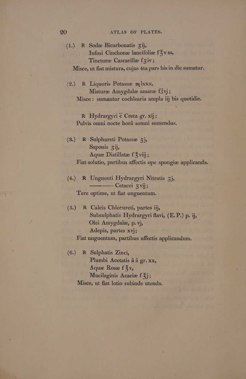 (1.) RK Sodee Bicarbonatis 31), Infusi Cinchone lancifolize f3 v ss, Tincturee Cascarillee f Ziv ; | Misce, ut fiat mistura, cujus 4ta pars bis in die sumatur. (2.) k&amp; Liquoris Potassee m1xxx, Misturee Amygdalee amare f3vj ; Misce: sumantur cochlearia ampla iij bis quotidie. R Hydrargyri c Creta gr. xij; Pulvis omni nocte hora somni sumendus. (3.) K Sulphureti Potassz 3), Saponis 3ij, Aque Distillate: f Z viij ; Fiat solutio, partibus affectis ope spongize applicanda. (4.) &amp; Unguenti Hydrargyri Nitratis 3), Cetacei 3 vij; Tere optime, ut fiat unguentum. (5.) &amp; Calcis Chlorureti, partes iij, Subsulphatis Hydrargyri flavi, (E. P.) p. ij, Olei Amygdalee, p. vj, _ Adepis, partes xvj; Fiat unguentum, partibus affectis applicandum. (6.) kK Sulphatis Zinci, Plumbi Acetatis a4 gr. xx, Aque Rose fZv, Mucilaginis Acacie f 3); Misce, ut fiat lotio subinde utenda.