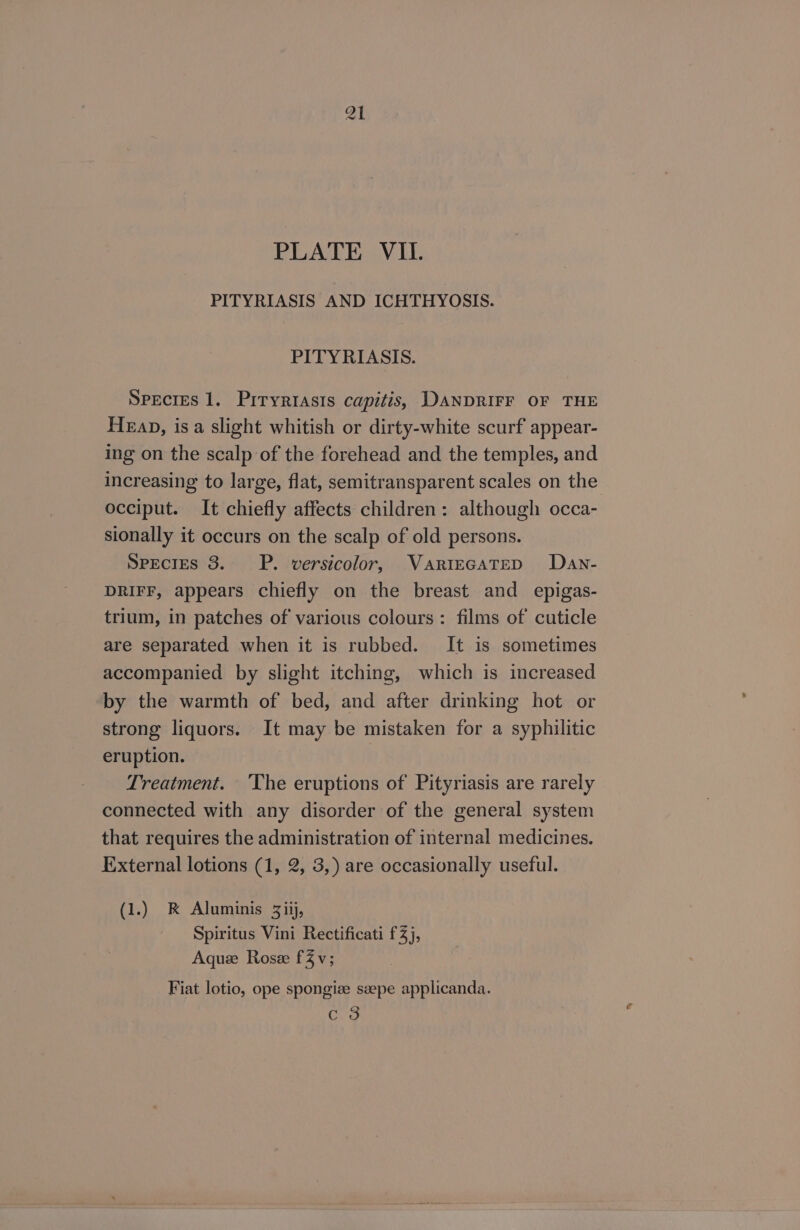 Q1 PLATE VII. PITYRIASIS AND ICHTHYOSIS. PITYRIASIS. Species 1. Prryrtasis capitis, DANDRIFF OF THE Heap, isa slight whitish or dirty-white scurf appear- ing on the scalp of the forehead and the temples, and increasing to large, flat, semitransparent scales on the occiput. It chiefly affects children: although occa- sionally it occurs on the scalp of old persons. Species 3. P. versicolor, VARIEGATED Dan- DRIFF, appears chiefly on the breast and _ epigas- trium, in patches of various colours: films of cuticle are separated when it is rubbed. It is sometimes accompanied by slight itching, which is increased by the warmth of bed, and after drinking hot or strong liquors. It may be mistaken for a syphilitic eruption. | Treatment. ‘The eruptions of Pityriasis are rarely connected with any disorder of the general system that requires the administration of internal medicines. External lotions (1, 2, 3,) are occasionally useful. (1.) RK Aluminis 3iij, Spiritus Vini Rectificati 3), Aquee Roseze fv; Fiat lotio, ope spongize seepe applicanda. o> C oO