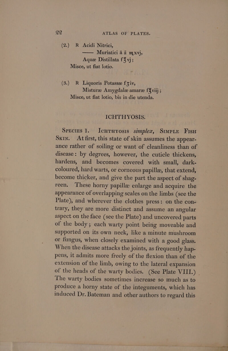 (2.) kK Acidi Nitrici, Muriatici 4 4 mxvj, Aque Distillata f% vj; Misce, ut fiat lotio. (3.) RK Liquoris Potassee fziv, Misturee Amygdale amaree fZ viij ; Misce, ut fiat lotio, bis in die utenda. ICHTHYOSIS. Species 1. IcutTuyosis simpler, StmpLE Fisu SKIN. At first, this state of skin assumes the appear- ance rather of soiling or want of cleanliness than of disease: by degrees, however, the cuticle thickens, hardens, and becomes covered with small, dark- coloured, hard warts, or corneous papille, that extend, become thicker, and give the part the aspect of shag- reen. ‘These horny papille enlarge and acquire the appearance of overlapping scales on the limbs (see the Plate), and wherever the clothes press: on the con- trary, they are more distinct and assume an angular aspect on the face (see the Plate) and uncovered parts of the body; each warty point being moveable and supported on its own neck, like a minute mushroom or fungus, when closely examined with a good glass. When the disease attacks the joints, as frequently hap- pens, it admits more freely of the flexion than of the extension of the limb, owing to the lateral expansion of the heads of the warty bodies. (See Plate VIII.) . The warty bodies sometimes increase so much as to produce a horny state of the integuments, which has induced Dr. Bateman and other authors to regard this