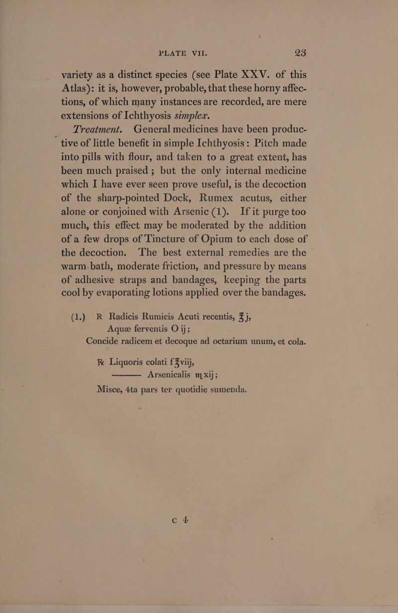 variety as a distinct species (see Plate XXV. of' this Atlas): it is, however, probable, that these horny affec- tions, of which many instances are recorded, are mere extensions of Ichthyosis szmplez. Treatment. General medicines have been produc- tive of little benefit in simple Ichthyosis: Pitch made into pills with flour, and taken to a great extent, has been much praised ; but the only internal medicine which I have ever seen prove useful, is the decoction of the sharp-pointed Dock, Rumex acutus, either alone or conjoined with Arsenic(1). If it purge too much, this effect may be moderated by the addition of a few drops of Tincture of Opium to each dose of the decoction. ‘The best external remedies are the warm.bath, moderate friction, and pressure by means of adhesive straps and bandages, keeping the parts cool by evaporating lotions applied over the bandages. (1.) K Radicis Rumicis Acuti recentis, 3 j, Aquee ferventis O ij; Concide radicem et decoque ad octarium unum, et cola. &amp; Liquoris colati £3 viij, Arsenicalis mx1j; Misce, 4ta pars ter quotidie sumenda. Cc &amp;