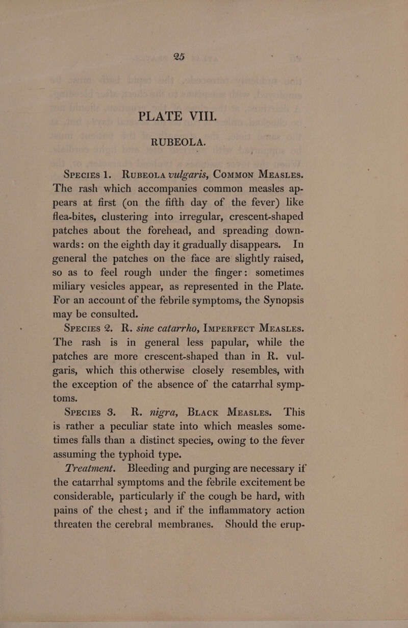 PLATE VIII. RUBEOLA. SPECIES 1. RuBroua vulgaris, Common MEASLEs. The rash which accompanies common measles ap- pears at first (on the fifth day of the fever) like flea-bites, clustering into irregular, crescent-shaped patches about the forehead, and spreading down- wards: on the eighth day it gradually disappears. In general the patches on the face are slightly raised, so as to feel rough under the finger: sometimes miliary vesicles appear, as represented in the Plate. For an account of the febrile symptoms, the Synopsis may be consulted. SPECIES 2. R. sine catarrho, Imperrect MEaSLEs. The rash is in general less papular, while the patches are more crescent-shaped than in R. vul- garis, which this otherwise closely resembles, with the exception of the absence of the catarrhal symp- toms. Species 3. R. nigra, Buack Meastes. ‘This is rather a peculiar state into which measles some- times falls than a distinct species, owing to the fever assuming the typhoid type. Treatment. Bleeding and purging are necessary if the catarrhal symptoms and the febrile excitement be considerable, particularly if the cough be hard, with pains of the chest; and if the inflammatory action threaten the cerebral membranes. Should the erup-