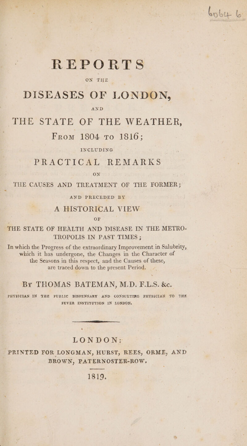 ee oe bobu REPORTS DISEASES OF LONDON, AND Toe STATE OF THE WEATHER, From 1804 To 1816; INCLUDING : PRACTICAL REMARK ON THE CAUSES AND TREATMENT OF THE FORMER; - AND PRECEDED BY A HISTORICAL VIEW | OF . | ‘THE STATE OF HEALTH AND DISEASE IN THE METRO- TROPOLIS IN PAST TIMES ; In which the Progress of the extraordinary Improvement in Salubrity, which it has undergone, the Changes in the Character of the Seasons in this respect, and the Causes of these, are traced down to the present Period. — By THOMAS BATEMAN, M.D. F.LS. &amp;c. PHYSICIAN IN THE PUBLIC DISPENSARY AND CONSULTING PHYSICIAN TO THE FEVER INSTITUTION IN LONDON. LONDON: PRINTED FOR LONGMAN, HURST, REES, ORME, AND BROWN, PATERNOSTER-ROW, oper 1819.