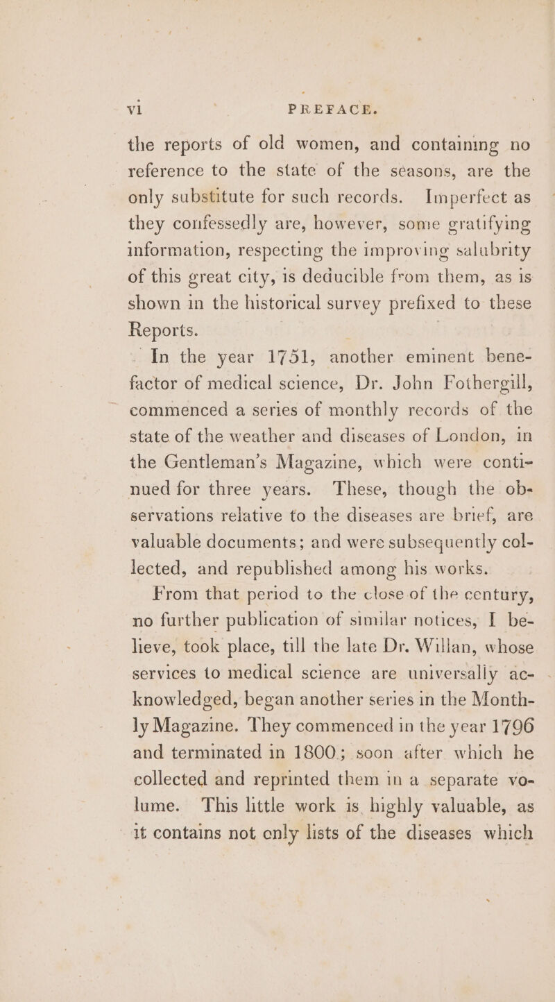 the reports of old women, and containing no reference to the state of the seasons, are the only substitute for such records. Imperfect as they confessedly are, however, some gratifying information, respecting the improving salubrity of this great city, 1s deducible from them, as is shown in the historical survey prefixed to these Reports. . In the year 1751, another eminent bene- factor of medical science, Dr. John Fothergill, commenced a series of monthly records of the state of the weather and diseases of London, in the Gentleman’s Magazine, which were conti- nued for three years. These, though the ob- servations relative to the diseases are brief, are valuable documents; and were subsequently cal- lected, and republished among his works. From that period to the close of the century, no further publication of similar notices, I be- lieve, took place, till the late Dr. Willan, whose services to medical science are universally ac- - knowledged, began another series in the Month- ly Magazine. They commenced in the year 1796 and terminated in 1800; soon after which he collected and reprinted them in a separate vo- lume. This little work is highly valuable, as it contains not only lists of the diseases which