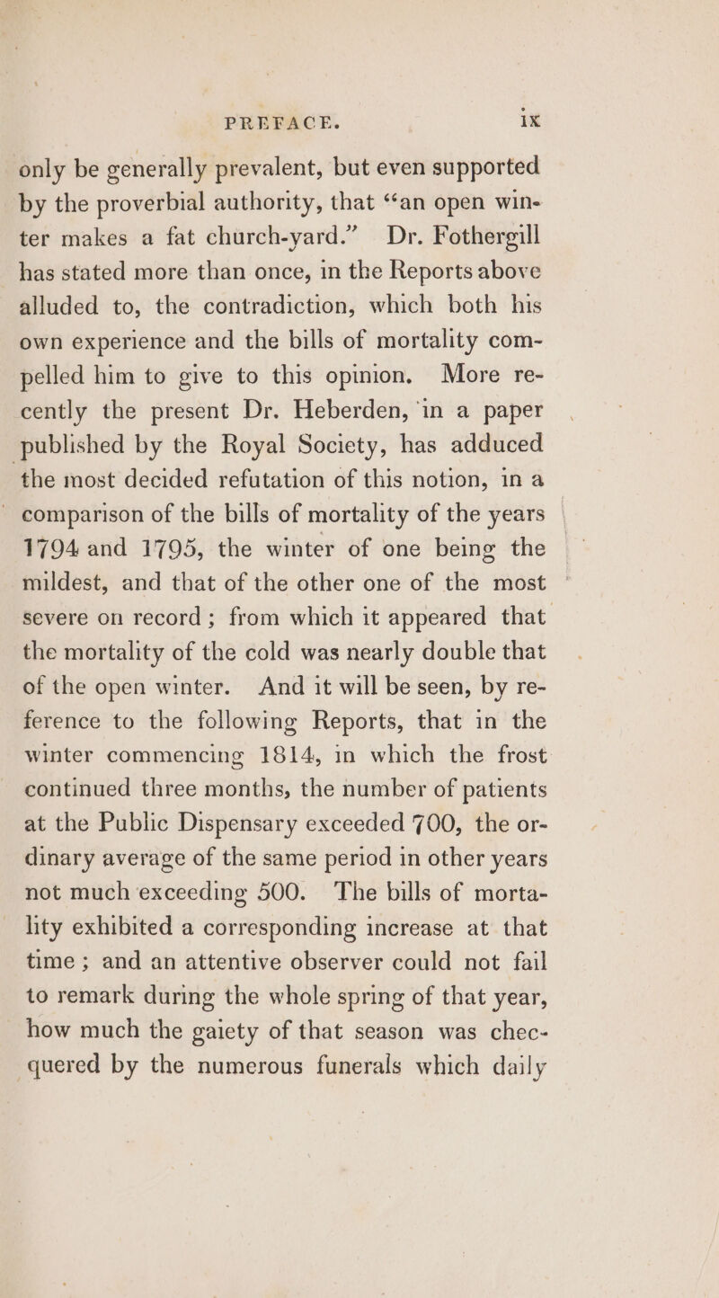 only be generally prevalent, but even supported by the proverbial authority, that “‘an open win- ter makes a fat church-yard.” Dr. Fothergill has stated more than once, in the Reports above alluded to, the contradiction, which both his own experience and the bills of mortality com- pelled him to give to this opinion. More re- cently the present Dr. Heberden, in a paper published by the Royal Society, has adduced ‘the most decided refutation of this notion, in a ~ comparison of the bills of mortality of the years — 1794 and 1795, the winter of one being the mildest, and that of the other one of the most severe on record ; from which it appeared that. the mortality of the cold was nearly double that of the open winter. And it will be seen, by re- ference to the following Reports, that in the winter commencing 1814, in which the frost continued three months, the number of patients at the Public Dispensary exceeded 700, the or- dinary average of the same period in other years not much exceeding 500. The bills of morta- lity exhibited a corresponding increase at that time ; and an attentive observer could not fail to remark during the whole spring of that year, how much the gaiety of that season was chec- -quered by the numerous funerals which daily