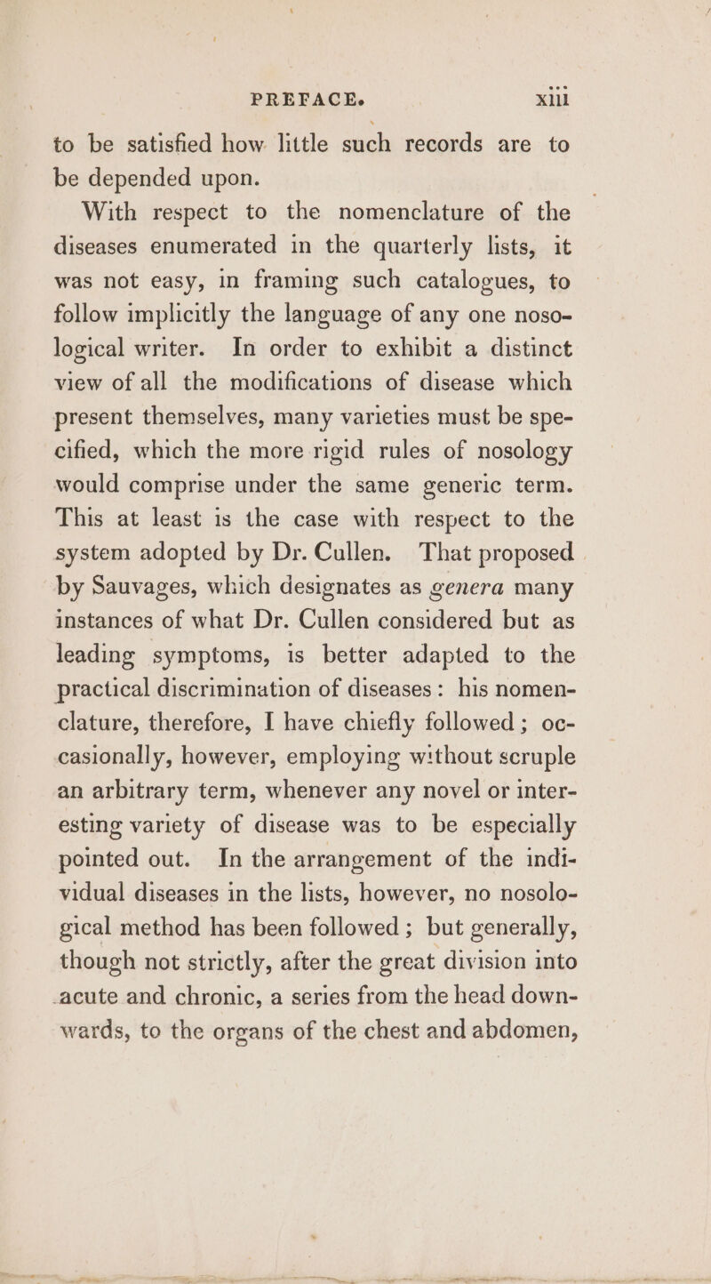 to be satisfied how little such records are to be depended upon. With respect to the nomenclature of the diseases enumerated in the quarterly lists, it was not easy, in framing such catalogues, to follow implicitly the language of any one noso- logical writer. In order to exhibit a distinct view of all the modifications of disease which present themselves, many varieties must be spe- cified, which the more rigid rules of nosology would comprise under the same generic term. This at least is the case with respect to the system adopted by Dr. Cullen. That proposed | by Sauvages, which designates as genera many instances of what Dr. Cullen considered but as leading symptoms, is better adapted to the practical discrimination of diseases: his nomen- clature, therefore, I have chiefly followed ; oc- casionally, however, employing without scruple an arbitrary term, whenever any novel or inter- esting variety of disease was to be especially pointed out. In the arrangement of the indi- vidual diseases in the lists, however, no nosolo- gical method has been followed ; but generally, though not strictly, after the great division into -acute and chronic, a series from the head down- wards, to the organs of the chest and abdomen,