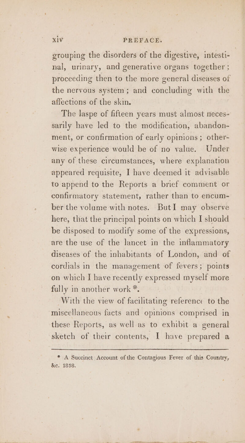 grouping the disorders of the digestive, intesti- nal, urinary, and generative organs together ; proceeding then to the more general diseases of the nervous system; and concluding with the affections of the skin. The laspe of fifteen years must almost neces- sarily have led to the modification, abandon- ment, or confirmation of early opinions ; other- wise experience would be of no value. Under any of these circumstances, where explanation appeared requisite, I have deemed it advisable to append to the Reports a brief comment or confirmatory statement, rather than to encum- ber the volume with notes. But I may observe here, that the principal points on which I should be disposed to modify some of the expressions, are the use of the lancet in the inflammatory diseases of the inhabitants of London, and of cordials in the management of fevers; points on which I have recently expressed myself more fully in another work *. With the view of facilitating reference to the miscellaneous facts and opinions comprised in these Reports, as well as to exhibit a general sketch of their contents, I have prepared a * A Succinct Account of the Contagious Fever of this Country, &amp;c. 1818. ———-. . ~*~ Dy in a eee ee