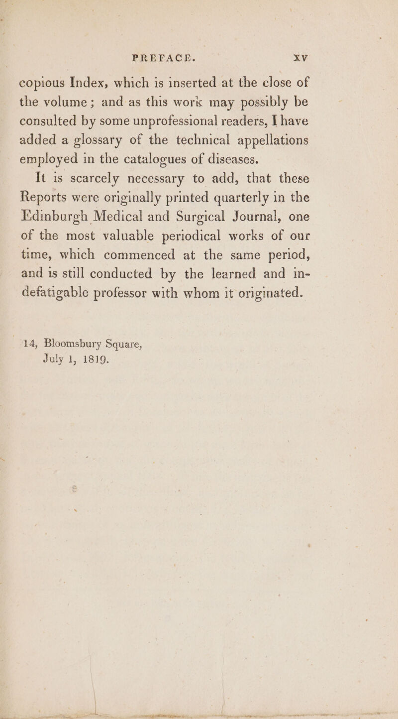 copious Index, which is inserted at the close of the volume; and as this work may possibly be consulted by some unprofessional readers, I have added a glossary of the technical appellations employed in the catalogues of diseases. It is scarcely necessary to add, that these Reports were originally printed quarterly in the Kidinburgh Medical and Surgical Journal, one of the most valuable periodical works of our time, which commenced at the same period, and 1s still conducted by the learned and in- defatigable professor with whom it originated. 74, Bloomsbury Square, July 1, 1819.