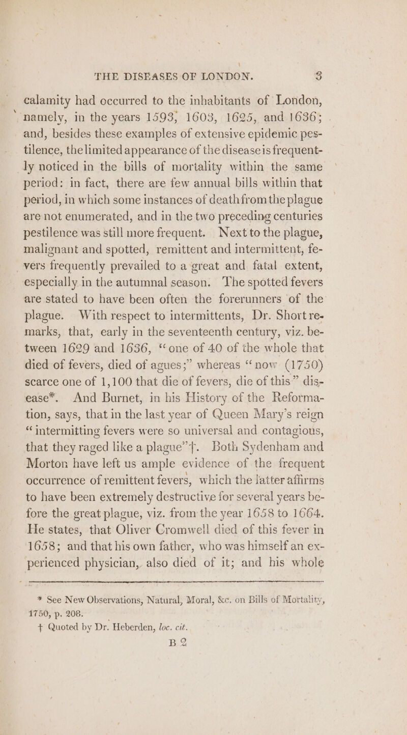 \ THE DISEASES OF LONDON. 38 calamity had occurred to the inhabitants of London, namely, in the years 1593, 1603, 1625, and 1636; . and, besides these examples of extensive epidemic pes- tilence, the limited appearance of the diseaseis frequent- ly noticed in the bills of mortality within the same period: in fact, there are few annual bills within that period, in which some instances of death from the plague are not enumerated, and in the two preceding centuries pestilence was still more frequent. Next to the plague, malignant and spotted, remittent and intermittent, fe- vers frequently prevailed to a great and fatal extent, especially in the autumnal season. ‘The spotted fevers are stated to have been often the forerunners of the plague. With respect to intermittents, Dr. Short re- marks, that, early in the seventeenth century, viz. be- tween 1629 and 1636, “one of 40 of the whole that died of fevers, died of agues;” whereas “now (1750) scarce one of 1,100 that die of fevers, die of this” dis- ease*. And Burnet, in his History of the Reforma- tion, says, that in the last year of Queen Mary’s reign “intermitting fevers were so universal and contagious, that they raged like a plague”}. Both Sydenham and Morton have left us ample evidence of the frequent occurrence of remittent fevers, which the latter affirms to have been extremely destructive for several years be- fore the great plague, viz. from the year 1658 to 1664. He states, that Oliver Cromwell died of this fever in 1658; and that his own father, who was himself an ex- perienced physician, also died of it; and his whole * See New Observations, Natural, Moral, &amp;c. on Bills of Mortality, 1750, p. 208. 3 + Quoted by Dr. Heberden, loc. cit. BQ