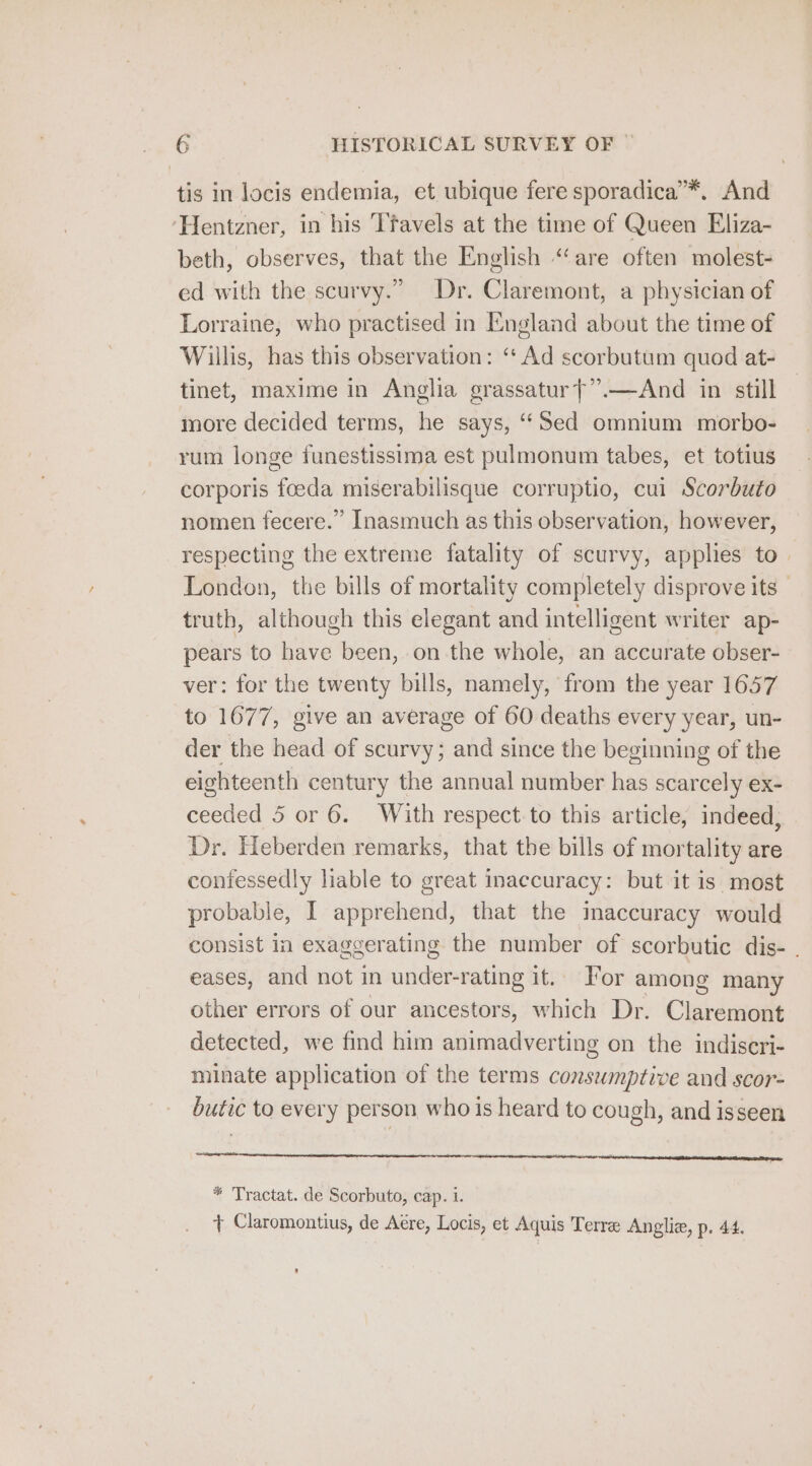 tis in locis endemia, et ubique fere sporadica’*. And ‘Hentzner, in his Ttavels at the time of Queen Eliza- beth, observes, that the English “are often molest- ed with the scurvy.” Dr. Claremont, a physician of Lorraine, who practised in England about the time of Willis, has this observation: “Ad scorbutum quod at- tinet, maxime in Anglia grassatur}”.—And in still more decided terms, he says, “Sed omnium morbo- rum longe funestissima est pulmonum tabes, et totius corporis foeda miserabilisque corruptio, cui Scorbuto nomen fecere.” Inasmuch as this observation, however, respecting the extreme fatality of scurvy, applies to. London, the bills of mortality completely disprove its truth, although this elegant and intelligent writer ap- pears to have been, on the whole, an accurate obser- ver: for the twenty bills, namely, from the year 1657 to 1677, give an average of 60 deaths every year, un- der the head of scurvy; and since the beginning of the eighteenth century the annual number has scarcely ex- ceeded 5 or 6. With respect to this article, indeed; Dr. Heberden remarks, that the bills of mortality are contessedly liable to great inaccuracy: but it is most probable, I apprehend, that the maccuracy would consist in exaggerating the number of scorbutic dis- . eases, and not in under-rating it. For among many other errors of our ancestors, which Dr. Claremont detected, we find him animadverting on the indiseri- minate application of the terms consumptive and scor- butic to every person who is heard to cough, and isseen * Tractat. de Scorbuto, cap. 1. + Claromontius, de Aére, Locis, et Aquis Terre Angliz, p. 44.