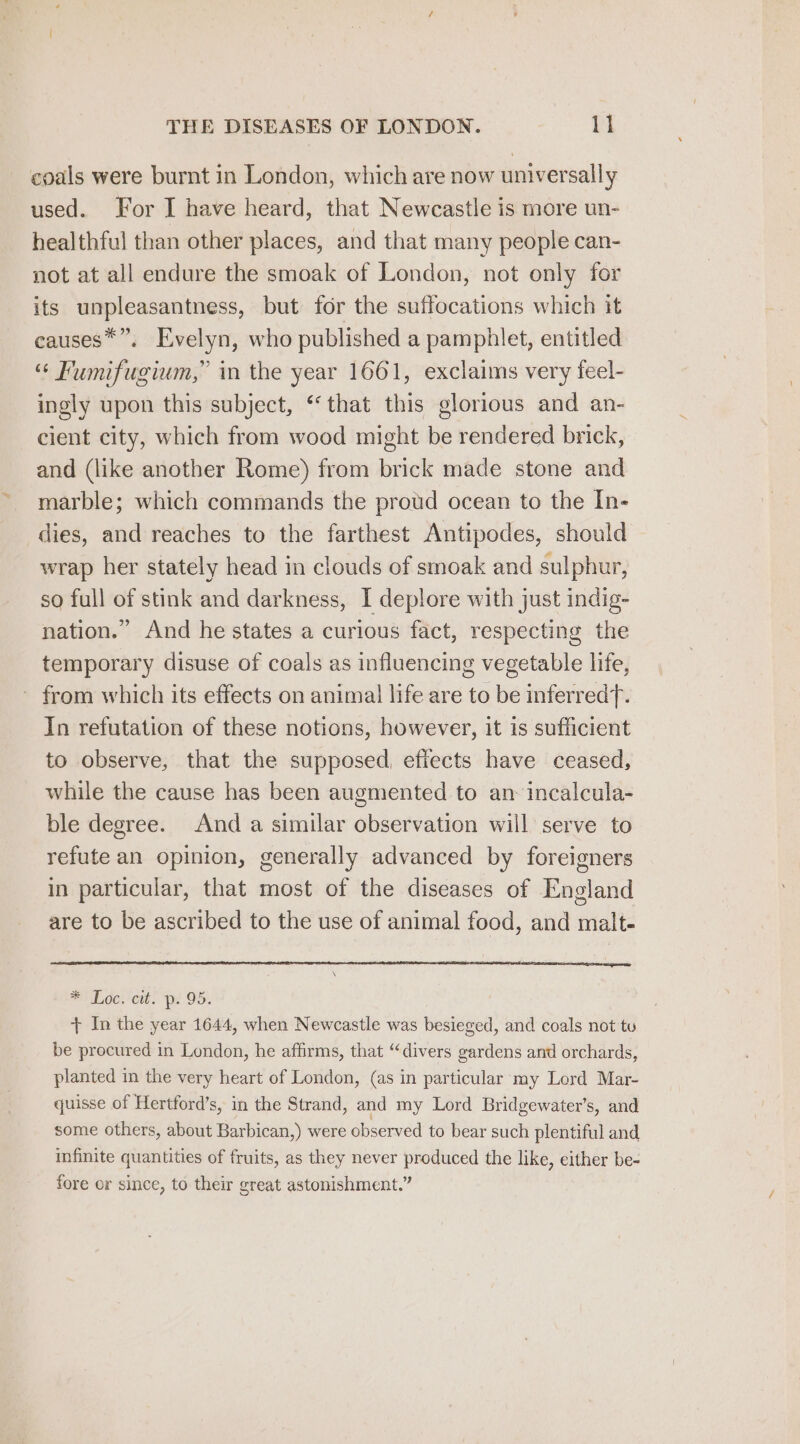 coals were burnt in London, which are now universally used. For I have heard, that Newcastle is more un- healthful than other places, and that many people can- not at all endure the smoak of London, not only for its unpleasantness, but for the suffocations which it causes*”. Evelyn, who published a pamphlet, entitled “ Fumifugium,” in the year 1661, exclaims very feel- ingly upon this subject, “that this glorious and an- cient city, which from wood might be rendered brick, and (like another Rome) from brick made stone and marble; which commands the proud ocean to the In- dies, and reaches to the farthest Antipodes, should wrap her stately head in clouds of smoak and sulphur, so full of stink and darkness, I deplore with just indig- nation.” And he states a curious fact, respecting the temporary disuse of coals as influencing vegetable life, ~ from which its effects on animal life are to be inferredf. In refutation of these notions, however, it is sufficient to observe, that the supposed, effects have ceased, while the cause has been augmented to an incalcula- ble degree. And a similar observation will serve to refute an opinion, generally advanced by foreigners in particular, that most of the diseases of England are to be ascribed to the use of animal food, and malt- NL oe; ett. pi OS. + In the year 1644, when Newcastle was besieged, and coals not tu be procured in London, he affirms, that “divers gardens and orchards, planted in the very heart of London, (as in particular my Lord Mar- quisse of Hertford’s, in the Strand, and my Lord Bridgewater’s, and some others, about Barbican,) were observed to bear such plentiful and infinite quantities of fruits, as they never produced the like, either be- fore or since, to their great astonishment.”