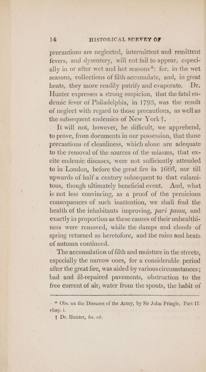 precautions are neglected, intermittent and remittent fevers, and dysentery, will not fail to appear, especi- ally in or after wet and hot seasons*: for, in the wet seasons, collections of filth accumulate, and, in great heats, they more readily putrify and evaporate. Dr. Hunter expresses a strong suspicion, that the fatal en- demic fever of Philadelphia, in 1793, was the result of neglect with regard to those precautions, as well as the subsequent endemics of New York}. — , It will not, however, be difficult, we apprehend, to prove, from documents in our possession, that those precautions of cleanliness, which alone are adequate to the removal of the sources of the miasms, that ex- cite endemic diseases, were not sufficiently attended to in London, before the great fire in 1666, nor till upwards of half a century subsequent to that calami- tous, though ultimately beneficial event. And, what is not less convincing, as a proof of the pernicious consequences of such inattention, we shall find the health of the inhabitants improving, pari passu, and exactly in proportion as these causes of their unhealthi- ness were removed, while the damps and clouds of spring returned as heretofore, and the rains and heats of autumn continued. : The accumulation of filth and moisture in the streets, especially the narrow ones, for a considerable. period after the great fire, was aided by various circumstances ; bad and ill-repaired pavements, obstruction to the free current of air, water from the spouts, the habit of * Obs. on the Diseases of the Army, by Sir John Pringle, Part IT. — chap. i. + Dr. Hunter, Joe. cit.