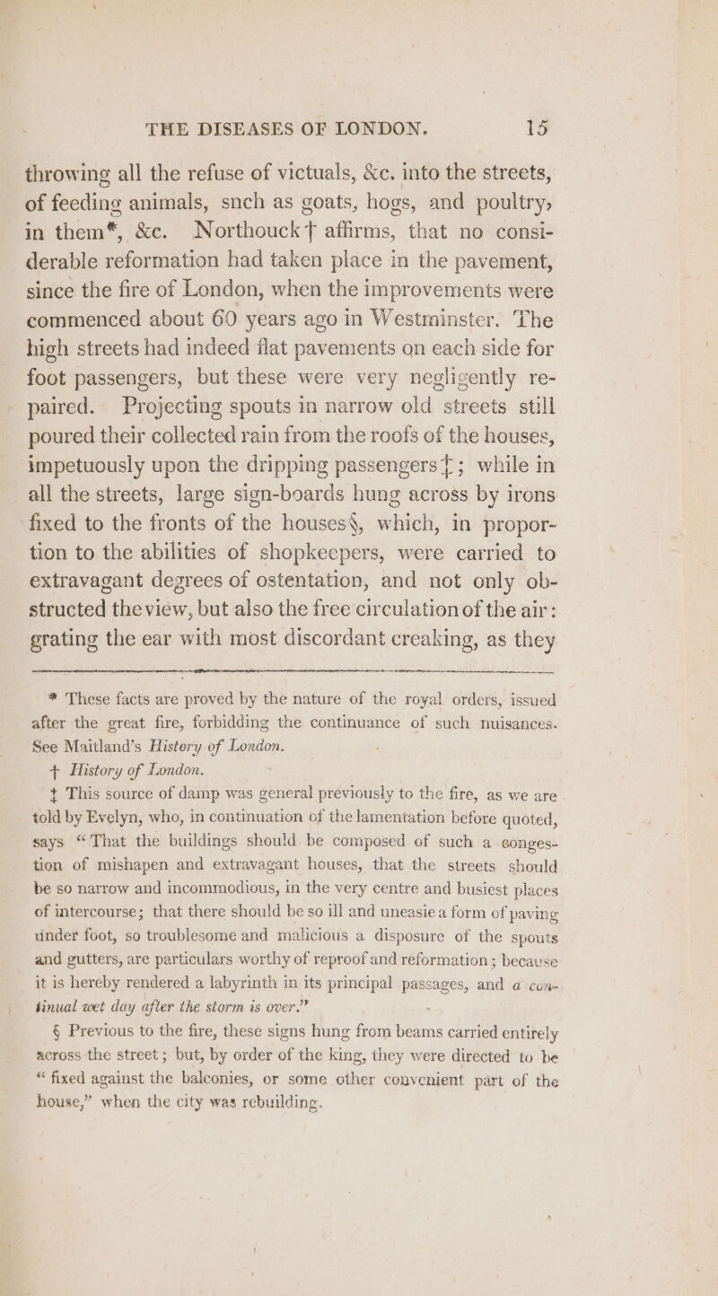 throwing all the refuse of victuals, &amp;c. into the streets, of feeding animals, snch as goats, hogs, and poultry, in them*, &amp;c. Northouckt affirms, that no consi- derable reformation had taken place in the pavement, since the fire of London, when the improvements were commenced about 60 years ago in Westminster. The high streets had indeed flat pavements on each side for foot passengers, but these were very negligently re- paired. Projecting spouts in narrow old streets still poured their collected rain from the roofs of the houses, impetuously upon the dripping passengers{; while in all the streets, large sign-boards hung across by irons fixed to the fronts of the houses§, which, in propor- tion to the abilities of shopkeepers, were carried to extravagant degrees of ostentation, and not only ob- structed the view, but also the free circulation of the air: grating the ear with most discordant creaking, as they * These facts are proved by the nature of the royal orders, issued after the great fire, forbidding the continuance of such nuisances. See Maitland’s History of London. + History of London. t This source of damp was general previously to the fire, as we are . told by Evelyn, who, in continuation of the lamentation before quoted, says “That the buildings should be composed of such a songes- tion of mishapen and extravagant houses, that the streets should be so narrow and incommodious, in the very centre and busiest places of intercourse; that there should be so ill and uneasiea form of paving under foot, so troublesome and malicious a disposure of the spouts and gutters, are particulars worthy of reproof and reformation; because it is hereby rendered a labyrinth in its principal passages, and a con- hinual wet day after the storm is over.” § Previous to the fire, these signs hung from beams carried entirely across the street; but, by order of the king, they were directed to be “fixed against the balconies, or some other convenient part of the house,” when the city was rebuilding.