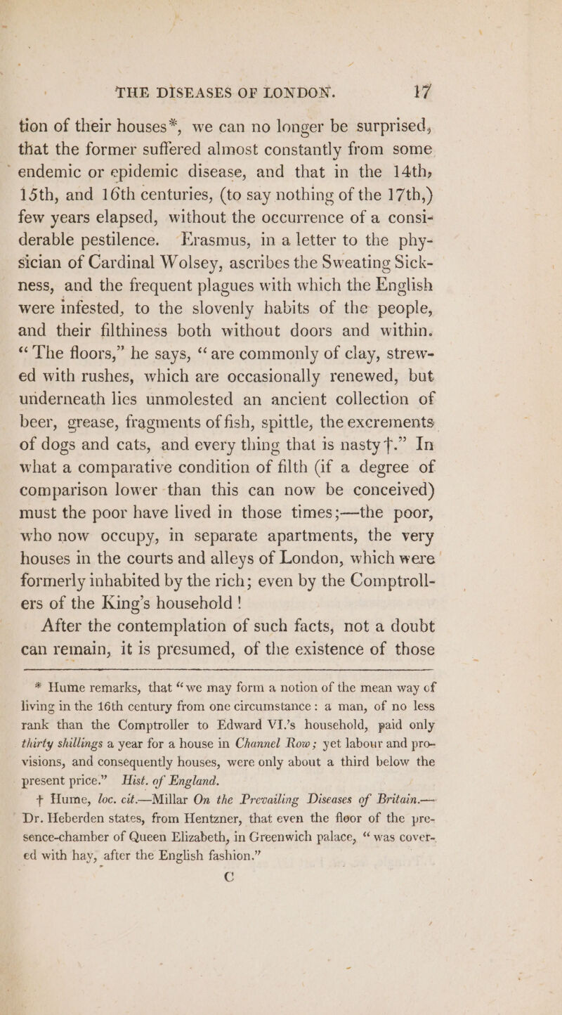 tion of their houses*, we can no longer be surprised, that the former suffered almost constantly from some endemic or epidemic disease, and that in the 14th, 15th, and 16th centuries, (to say nothing of the 17th,) few years elapsed, without the occurrence of a consi- derable pestilence. Erasmus, in a letter to the phy- sician of Cardinal Wolsey, ascribes the Sweating Sick- ness, and the frequent plagues with which the English were infested, to the slovenly habits of the people, and their filthiness both without doors and within. “The floors,” he says, ‘are commonly of clay, strew- ed with rushes, which are occasionally renewed, but underneath lies unmolested an ancient collection of beer, grease, fragments of fish, spittle, the exerements of dogs and cats, and every thing that is nastyf.” In what a comparative condition of filth (if a degree of comparison lower than this can now be conceived) must the poor have lived in those times;—the poor, who now occupy, in separate apartments, the very houses in the courts and alleys of London, which were’ formerly inhabited by the rich; even by the Comptroll- ers of the King’s household ! After the contemplation of such facts, not a doubt can remain, it is presumed, of the existence of those * Hume remarks, that “we may form a notion of the mean way of living in the 16th century from one circumstance: a man, of no less rank than the Comptroller to Edward VI.’s household, paid only thirty shillings a year for a house in Channel Row; yet labour and pro- visions, and consequently houses, were only about a third below the present price.” Hist. of England. + Hume, loc. cit—Millar On the Prevailing Diseases of Britain. — Dr. Heberden states, from Hentzner, that even the floor of the pre- sence-chamber of Queen Elizabeth, in Greenwich palace, ‘“ was cover- ed with hay, after the English fashion.” | C