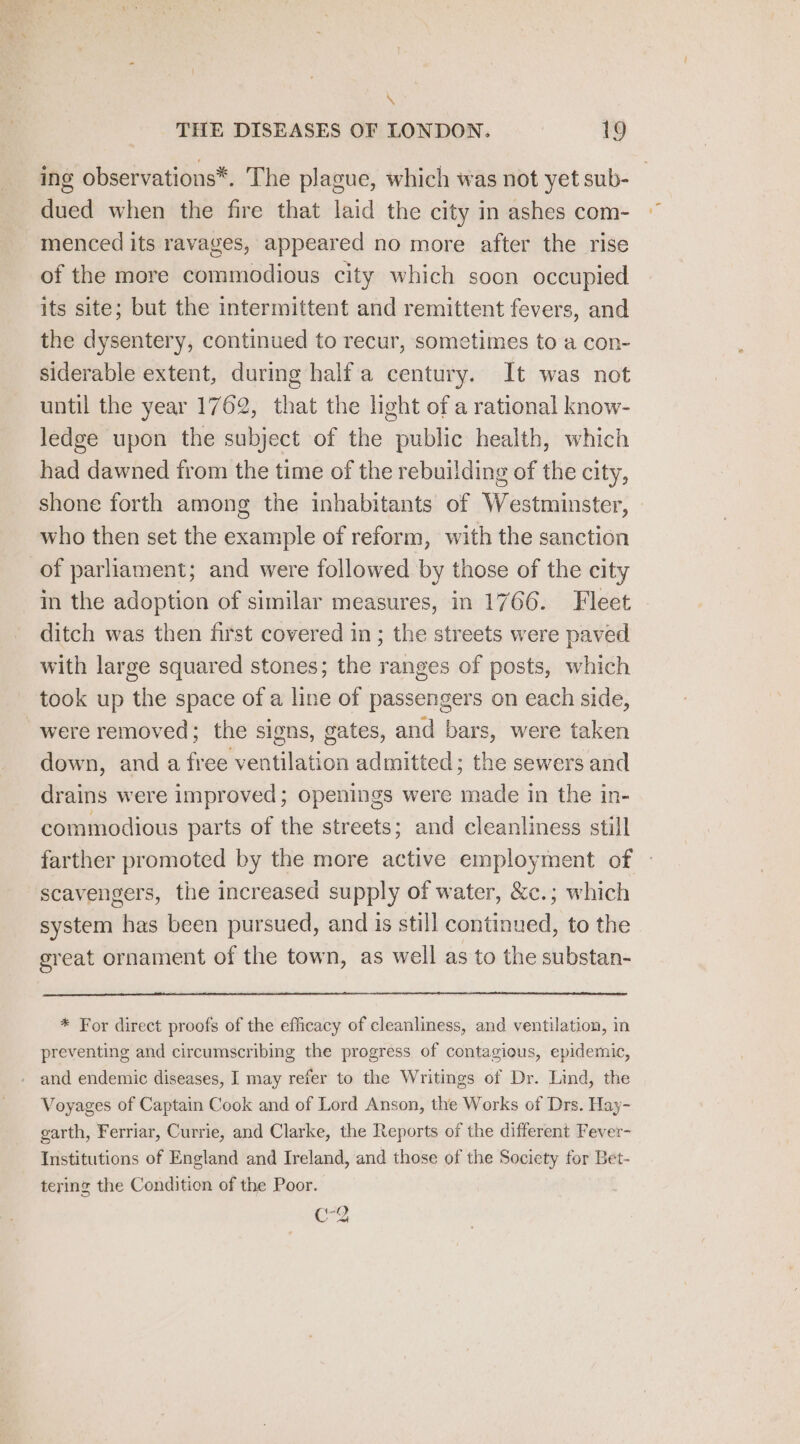 % THE DISEASES OF LONDON. 19 ing observations*. The plague, which was not yet sub- _ dued when the fire that laid the city in ashes com- menced its ravages, appeared no more after the rise of the more commodious city which soon occupied its site; but the intermittent and remittent fevers, and the dysentery, continued to recur, sometimes to a con- siderable extent, during half'a century. It was not until the year 1762, that the light of a rational know- ledge upon the subject of the public health, which had dawned from the time of the rebuilding of the city, shone forth among the inhabitants of Westminster, » who then set the example of reform, with the sanction of parliament; and were followed by those of the city in the adoption of similar measures, in 1766. Fleet ditch was then first covered in; the streets were paved with large squared stones; the ranges of posts, which took up the space of a line of passengers on each side, were removed; the signs, gates, and bars, were taken down, and a free ventilation admitted; the sewers and drains were improved; openings were made in the in- commodious parts of the streets; and cleanliness still farther promoted by the more active employment of - scavengers, the increased supply of water, &amp;c.; which system has been pursued, and is still continued, to the ereat ornament of the town, as well as to the substan- * For direct proofs of the efficacy of cleanliness, and ventilation, in preventing and circumscribing the progress of contagious, epidemic, and endemic diseases, I may refer to the Writings of Dr. Lind, the Voyages of Captain Cook and of Lord Anson, the Works of Drs. Hay- garth, Ferriar, Currie, and Clarke, the Reports of the different Fever- Institutions of England and Ireland, and those of the Society for Bet- tering the Condition of the Poor. c-8