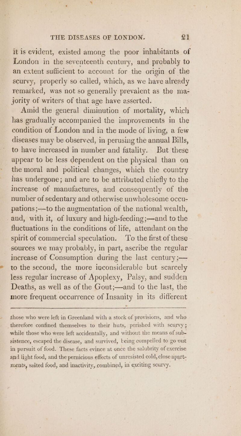 it is evident, existed among the poor inhabitants of London in the seventeenth century, and probably to an extent sufficient to account for the origin of the scurvy, properly so called, which, as we have already remarked, was not so generally prevalent as the ma- jority of writers of that age have asserted. Amid the general diminution of mortality, which has gradually accompanied the improvements in the condition of London and ia the mode of living, a few diseases may be observed, in perusing the annual Bills, to have increased in number and fatality. But these appear to be less dependent on the physical than on the moral and political changes, which the country has undergone; and are to be attributed chiefly to the increase of manufactures, and consequently of the number of sedentary and otherwise unwholesome occu- pations;—to the augmentation of the national wealth, and, with it, of luxury and high-feeding;—and to the fluctuations in the conditions of life, attendant on the spirit of commercial speculation. To the first of these. sources we may probably, in part, ascribe the regular increase of Consumption during the last century ;— to the second, the more inconsiderable but scarcely less regular increase of Apoplexy, Palsy, and sudden Deaths, as well as of the Gout;—and to the last, the more frequent occurrence of Insanity in its different those who were left in Greenland with a stock of provisions, and who therefore confined themselves to their huts, perished with scurvy; while those who were left accidentally, and without the means of sub- sistence, escaped the disease, and survived, being compelled to go out in pursuit of food. These facts evince at once the salubrity of exercise and light food, and the pernicious effects of unresisted cold, close apart- ments, salted food, and inactivity, combined, in exciting scurvy.