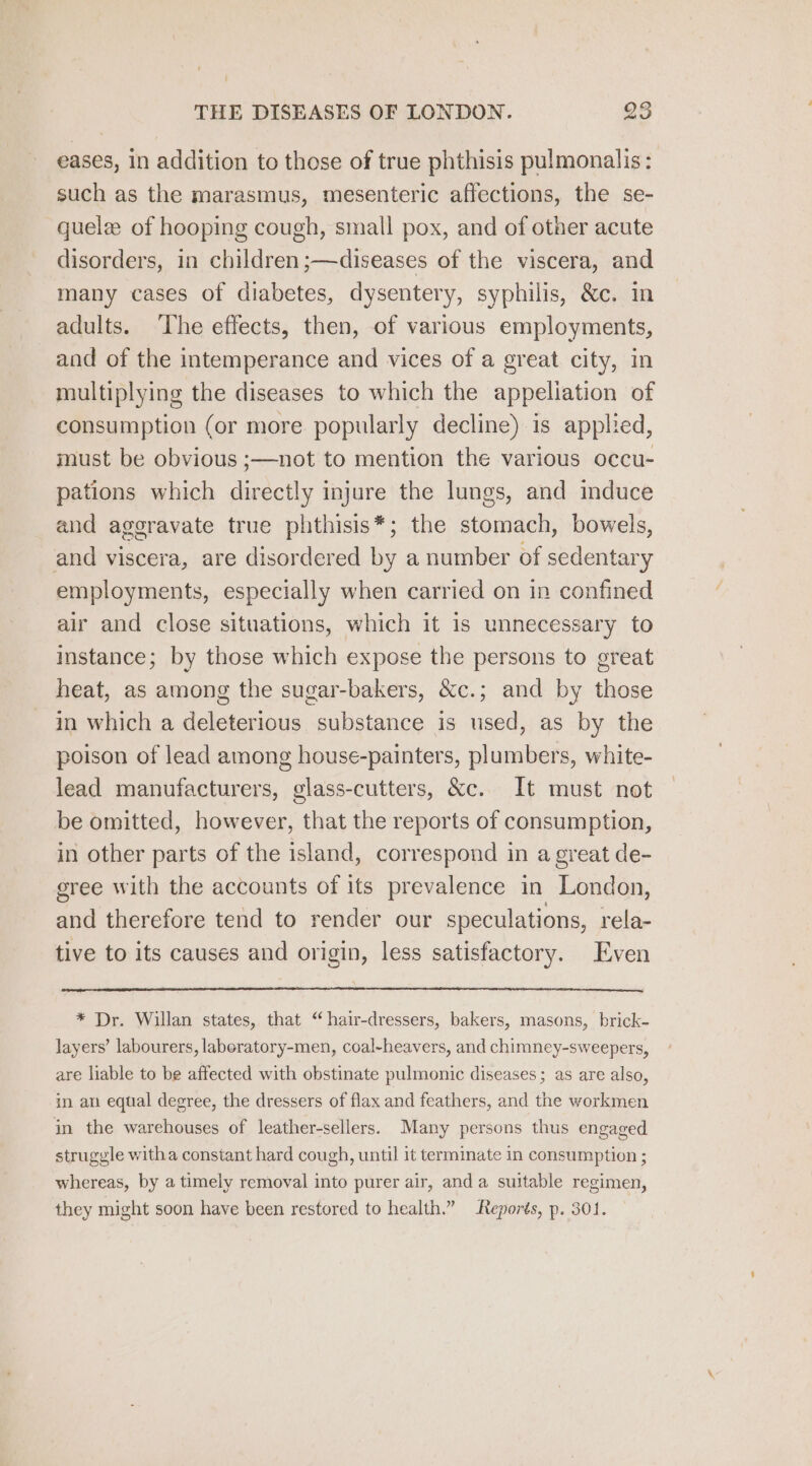 eases, in addition to those of true phthisis pulmonalis: such as the marasmus, mesenteric affections, the se- quelz of hooping cough, small pox, and of other acute disorders, in children ;—diseases of the viscera, and many cases of diabetes, dysentery, syphilis, &amp;c. in adults. ‘The effects, then, of various employments, and of the intemperance and vices of a great city, in multiplying the diseases to which the appeliation of consumption (or more popularly decline) is applied, must be obvious ;—not to mention the various occu- pations which directly injure the lungs, and induce and aggravate true phthisis*; the stomach, bowels, and viscera, are disordered by a number of sedentary employments, especially when carried on in confined air and close situations, which it is unnecessary to instance; by those which expose the persons to great heat, as among the sugar-bakers, &amp;c.; and by those in which a deleterious substance is used, as by the poison of lead among house-painters, plumbers, white- lead manufacturers, glass-cutters, &amp;c. It must not be omitted, however, that the reports of consumption, in other parts of the island, correspond in a great de- gree with the accounts of its prevalence in London, and therefore tend to render our speculations, rela- tive to its causes and origin, less satisfactory. Even * Dr. Willan states, that “hair-dressers, bakers, masons, brick- layers’ labourers, laboratory-men, coal-heavers, and chimney-sweepers, are liable to be affected with obstinate pulmonic diseases ; as are also, in an equal degree, the dressers of flax and feathers, and the workmen in the warehouses of leather-sellers. Many persons thus engaged strugyle witha constant hard cough, until it terminate in consumption ; whereas, by a timely removal into purer air, anda suitable regimen, they might soon have been restored to health.” Reports, p. 301.