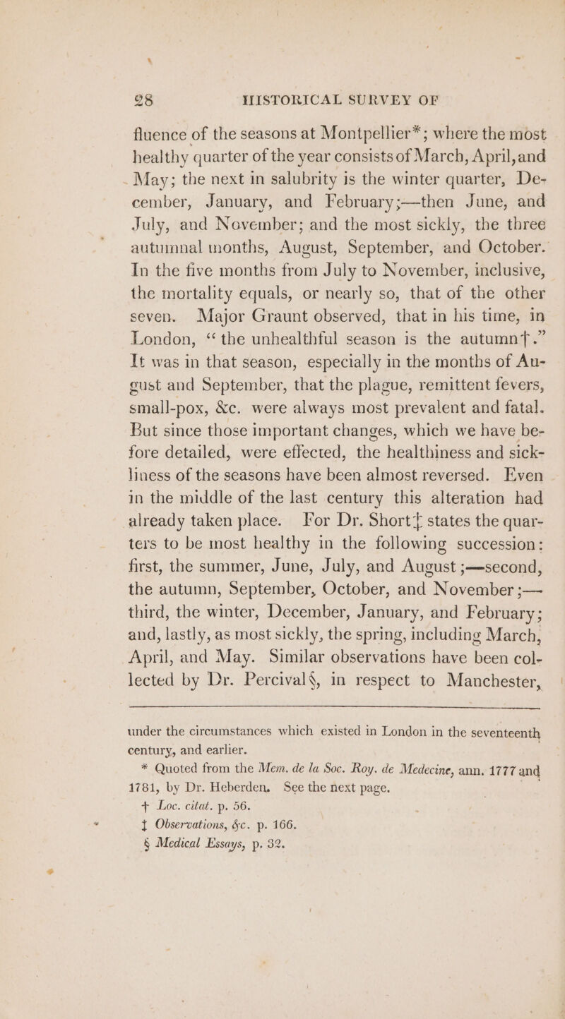 fluence of the seasons at Montpellier*; where the most healthy quarter of the year consists of March, April, and _May; the next in salubrity is the winter quarter, De- cember, January, and February;—then June, and July, and November; and the most sickly, the three autumnal months, August, September, and October. In the five months from July to November, inclusive, the mortality equals, or nearly so, that of the other seven. Major Graunt observed, that in his time, in London, ‘the unhealthful season is the autumnT.” It was in that season, especially in the months of Au- cust and September, that the plague, remittent fevers, small-pox, &amp;c. were always most prevalent and fatal. But since those important changes, which we have be- fore detailed, were effected, the healthiness and sick- liness of the seasons have been almost reversed. Even in the middle of the last century this alteration had already taken place. Tor Dr. Short states the quar- ters to be most healthy in the following succession: first, the summer, June, July, and August ;—second, the autumn, September, October, and November ;— third, the winter, December, January, and February; and, lastly, as most sickly, the spring, including March, April, and May. Similar observations have been col- lected by Dr. Percival, in respect to Manchester, under the circumstances which existed in London in the seventeenth century, and earlier. : * Quoted from the Mem. de la Soc. Roy. de Medecine, ann. 1777 and 1781, by Dr. Heberden. See the next page. aK + Loc. itd. p56. { Observations, &amp;c. p. 166. § Medical Essays, p. 32.