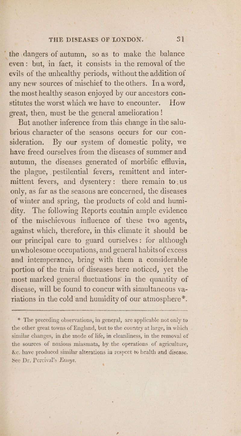 ‘ the dangers of autumn, so as to make the balance even: bake in fact, it consists in the removal of the evils of the unhealthy periods, without the addition oi any new sources of mischief to the others. Ina word, the most healthy season enjoyed by our ancestors con- stitutes the worst which we have to encounter. How great, then, must be the general amelioration! But another inference from this change in the salu- brious character of the seasons occurs for our con- sideration. By our system of domestic polity, we have freed ourselves from the diseases of summer and autumn, the diseases generated of morbific effluvia, the plague, pestilential fevers, remittent and inter- mittent fevers, and dysentery: there remain to.us only, as far as the seasons are concerned, the diseases of winter and spring, the products of cold and humi- dity. The following Reports contain ample evidence of the mischievous influence of these two agents, against which, therefore, in this climate it should be our principal care to guard ourselves: for although unwholesome occupations, and general habits of excess and intemperance, bring with them a considerable portion of the train of diseases here noticed, yet the most marked general fluctuations in the quantity of disease, will be found to concur with simultaneous va- riations in the cold and humidity of our atmosphere * * The preceding observations, in general, are applicable not only to the other great towns of England, but to the country at large, in which similar changes, in the mode of life, in cleanliness, in the removal of the sources of noxious miasmata, by the operations of agriculture, &amp;e. have produced similar alterations in respect to health and disease. See Dr, Percival’s Essays, \