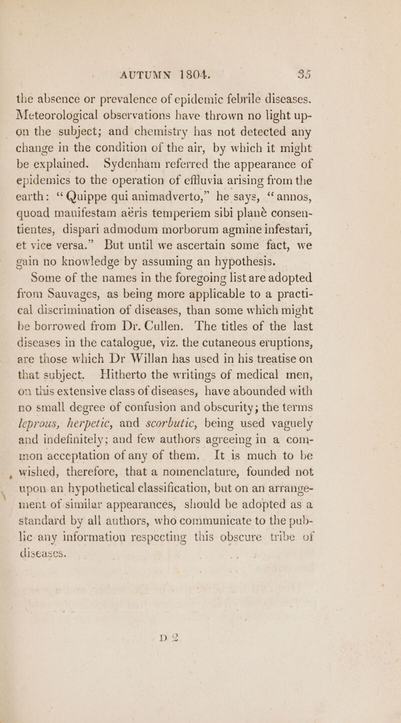 AUTUMN 1804. 34 the absence or prevalence of epidemic febrile diseases. Meteorological observations have thrown no light up- on the subject; and chemistry has not detected any change in the condition of the air, by which it might be explained. Sydenham referred the appearance of epidemics to the operation of effluvia arising from the earth: ‘‘@uippe qui animadverto,” he says, ‘annos, | quoad manifestam aeris temperiem sibi plané consen- tientes, dispari admodum morborum agmine infestari, et vice versa.” But until we ascertain some fact, we gain no knowledge by assuming an hypothesis. - Some of the names in the foregoing list are adopted from Sauvages, as being more applicable to a practi- cal discrimination of diseases, than some which might be borrowed from Dr. Cullen. The titles of the last diseases in the catalogue, viz. the cutaneous eruptions, are those which Dr Willan has used in his treatise on that subject. Hitherto the writings of medical men, on this extensive class of diseases, have abounded with no small degree of confusion and obscurity; the terms leprous, herpetic, and scorbutic, being used vaguely and indefinitely; and few authors agreeing in a com- mon acceptation of any of them. It is much to be wished, therefore, that a nomenclature, founded not upon. an hypothetical classification, but on an arrange- ment of similar appearances, should be adopted as a standard by all authors, who communicate to the pub- lic-any information respecting this obscure tribe of diseases. No D