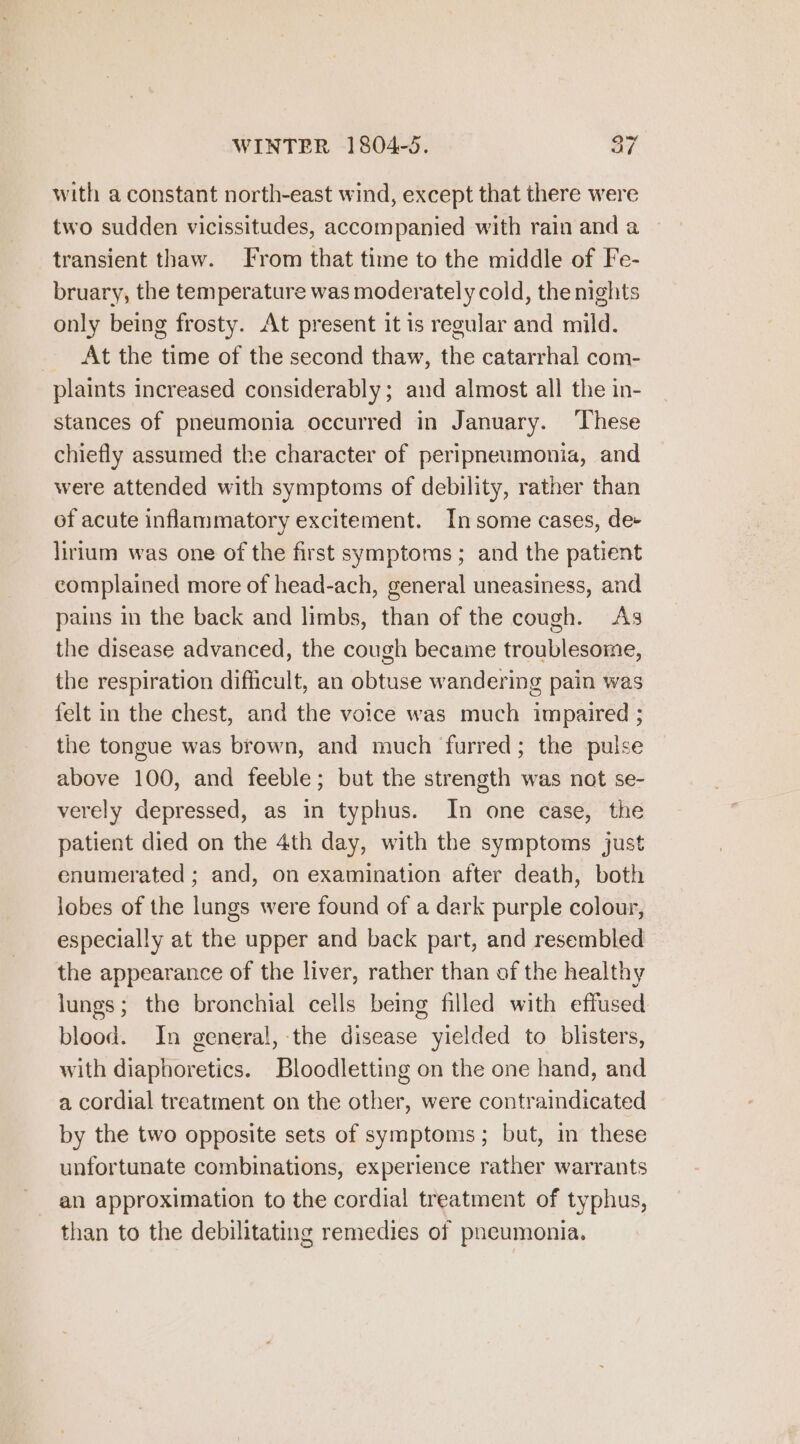 WINTER 1804-5. ay with a constant north-east wind, except that there were two sudden vicissitudes, accompanied with rain and a transient thaw. From that time to the middle of Fe- bruary, the temperature was moderately cold, the nights only being frosty. At present it is regular and mild. At the time of the second thaw, the catarrhal com- plaints increased considerably; and almost all the in- stances of pneumonia occurred in January. These chiefly assumed the character of peripneumonia, and were attended with symptoms of debility, rather than of acute inflammatory excitement. Insome cases, de- lirium was one of the first symptoms ; and the patient complained more of head-ach, general uneasiness, and pains in the back and limbs, than of the cough. As the disease advanced, the cough became troublesome, the respiration difficult, an obtuse wandering pain was felt in the chest, and the voice was much impaired ; the tongue was brown, and much furred; the pulse above 100, and feeble; but the strength was not se- verely depressed, as in typhus. In one case, the patient died on the 4th day, with the symptoms just enumerated ; and, on examination after death, both lobes of the lungs were found of a dark purple colour, especially at the upper and back part, and resembled the appearance of the liver, rather than of the healthy lungs; the bronchial cells being filled with effused blood. In general, the disease yielded to blisters, with diaphoretics. Bloodletting on the one hand, and a cordial treatment on the other, were contraindicated by the two opposite sets of symptoms ; but, in these unfortunate combinations, experience rather warrants an approximation to the cordial treatment of typhus, than to the debilitating remedies of pneumonia.