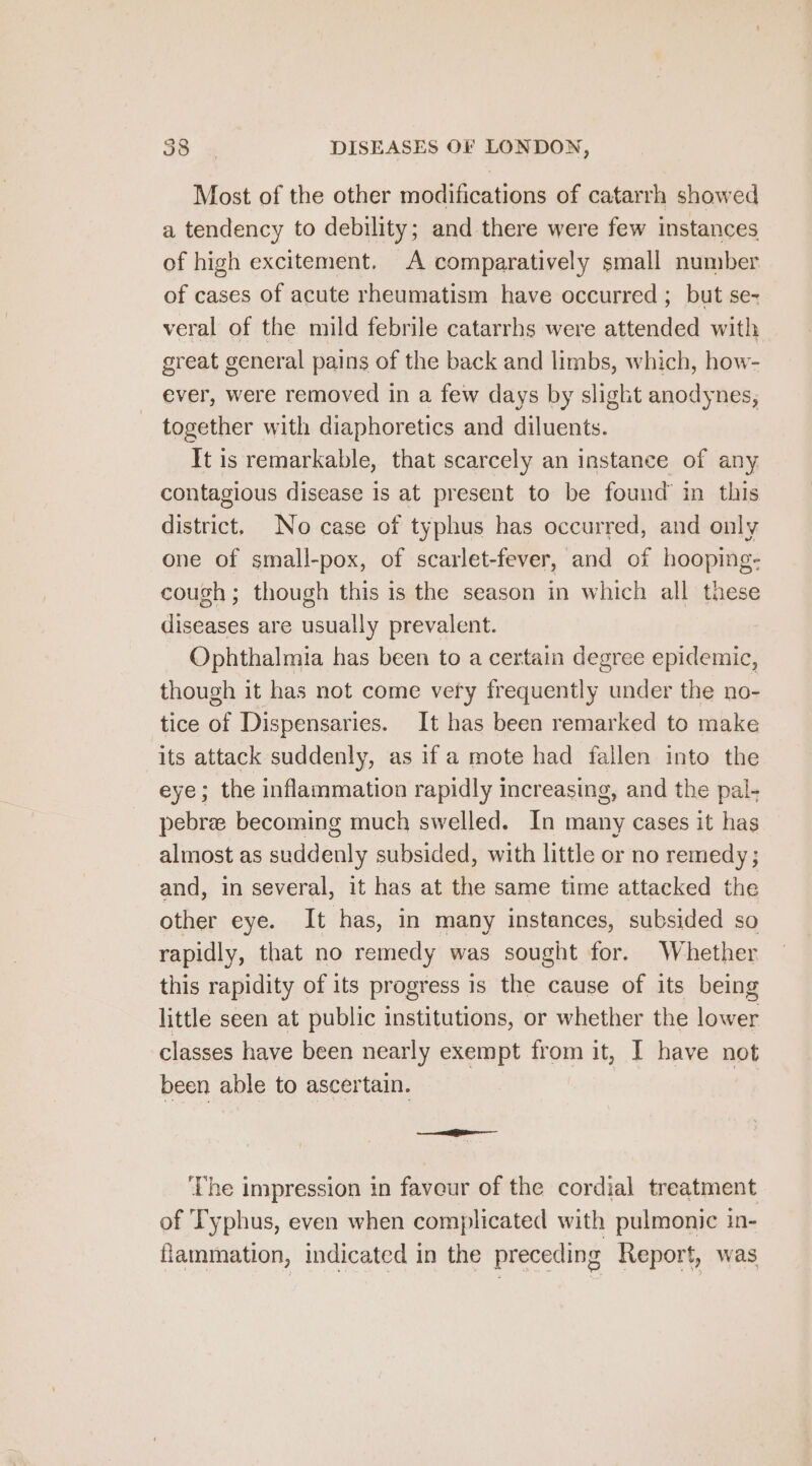 Most of the other modifications of catarrh showed a tendency to debility; and there were few instances of high excitement. A comparatively small number of cases of acute rheumatism have occurred ; but se- veral of the mild febrile catarrhs were attended with great general pains of the back and limbs, which, how- ever, were removed in a few days by slight anodynes, together with diaphoretics and diluents. It is remarkable, that scarcely an instance of any. contagious disease is at present to be found in this Gane, No case of typhus has occurred, and only one of small-pox, of scarlet-fever, and of hooping- cough; though this is the season in which all these diseases are usually prevalent. Ophthalmia has been to a certain degree epidemic, though it has not come very frequently under the no- tice of Dispensaries. It has been remarked to make its attack suddenly, as if a mote had fallen into the eye; the inflammation rapidly increasing, and the pal- pebree becoming much swelled. In many cases it has almost as adele subsided, with little or no remedy ; and, in several, it has at the same time attacked the other eye. It has, in many instances, subsided so rapidly, that no remedy was sought for. Whether this rapidity of its progress is the cause of its being little seen at public institutions, or whether the lower classes have been nearly exempt from it, I have not been able to ascertain. See ‘The impression in favour of the cordial treatment of Typhus, even when complicated with pulmonic in- flammation, indicated in the preceding Report, was