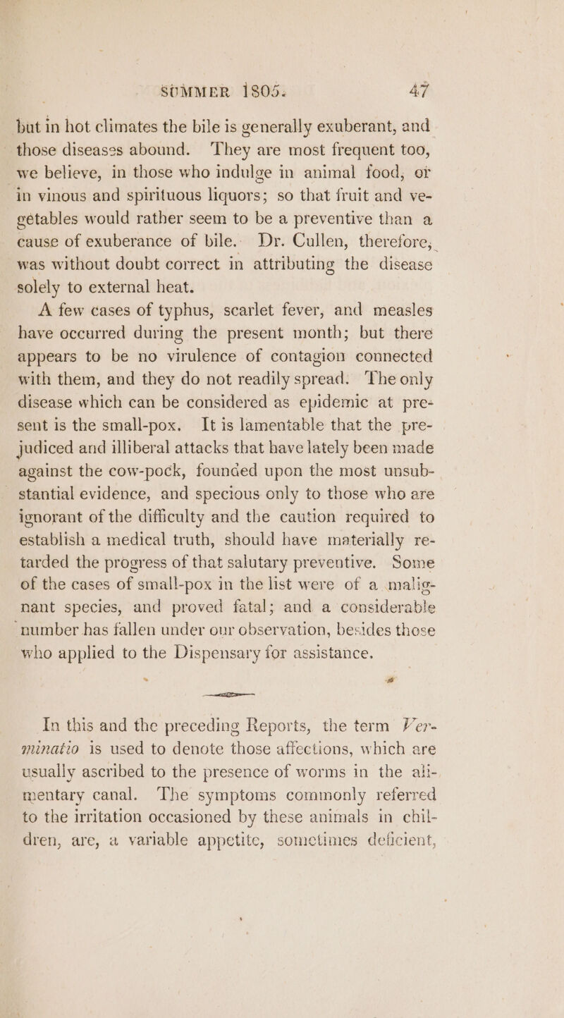 but in hot climates the bile is generally exuberant, and those diseases abound. ‘They are most frequent too, we believe, in those who indulge in animal food, of “in vinous and spirituous liquors; so that fruit and ve- gétables would rather seem to be a preventive than a cause of exuberance of bile. Dr. Cullen, therefore, was without doubt correct in attributing the disease solely to external heat. A few cases of typhus, scarlet fever, and measles have occurred during the present month; but there appears to be no virulence of contagion connected with them, and they do not readily spread. The only disease which can be considered as epidemic at pre- sent is the small-pox. It is lamentable that the pre- | judiced and illiberal attacks that have lately been made against the cow-pock, founced upon the most unsub- stantial evidence, and specious only to those who are ignorant of the difficulty and the caution required to establish a medical truth, should have materially re- tarded the progress of that salutary preventive. Some of the cases of small-pox in the list were of a malig- nant species, and proved fatal; and a considerable ‘number has fallen under our observation, besides those who applied to the Dispensary for assistance. 3 5 ail In this and the preceding Reports, the term Ver- minatio is used to denote those affections, which are usually ascribed to the presence of worms in the ali- mentary canal. The symptoms commonly referred to the irritation occasioned by these animals in chil- dren, are, a variable appetite, sometimes deficient,