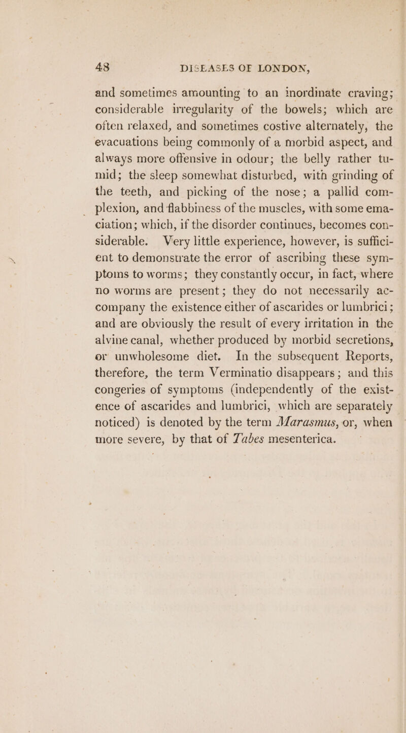 and sometimes amounting to an imordinate craving; considerable irregularity of the bowels; which are often relaxed, and sometimes costive alternately, the evacuations being commonly of a morbid aspect, and always more offensive in odour; the belly rather tu- mid; the sleep somewhat disturbed, with grinding of the teeth, and picking of the nose; a pallid com- plexion, and flabbiness of the muscles, with some ema- ciation; which, if the disorder continues, becomes con- siderable. Very little experience, however, is suffici- ent to demonstrate the error of ascribing these sym- ptoms to worms; they constantly occur, in fact, where no worms are present; they do not necessarily ac- company the existence either of ascarides or lumbrici ; and are obviously the result of every irritation in the alvine canal, whether produced by morbid secretions, er unwholesome diet. In the subsequent Reports, therefore, the term Verminatio disappears; and this congeries of symptoms (independently of the exist- ence of ascarides and lumbrici, which are separately noticed) is denoted by the term AZarasmus, or, when more severe, by that of Zabes mesenterica.