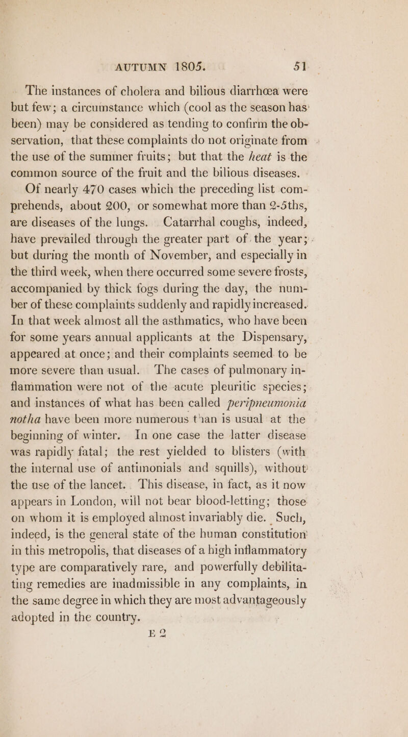 The instances of cholera and bilious diarrhoea were but few; a circumstance which (cool as the season has: been) may be considered as tending to confirm the ob- servation, that these complaints do not originate from - the use of the summer fruits; but that the heat is the common source of the fruit and the bilious diseases. Of nearly 470 cases which the preceding list com- prehends, about 200, or somewhat more than 2-5ths, are diseases of the lungs. Catarrhal coughs, indeed, have prevailed through the greater part of the year; - but during the month of November, and especially in the third week, when there occurred some severe frosts, accompanied by thick fogs during the day, the num- ber of these complaints suddenly and rapidly increased. In that week almost all the asthmatics, who have been for some years annual applicants at the Dispensary, appeared at once; and their complaints seemed. to be more severe than usual. The cases of pulmonary in- flammation were not of the acute pleuritic species; and instances of what has been called perzpneumonia notha have been more numerous than is usual at the beginning of winter. In one case the latter disease was rapidly fatal; the rest yielded to blisters (with the internal use of antimonials and squills), without the use of the lancet. This disease, in fact, as it now appears in London, will not bear blood-letting; those on whom it is employed almost invariably die. Such, indeed, is the general state of the human constitution’ in this metropolis, that diseases of a high inflammatory type are comparatively rare, and powerfully debilita- ting remedies are inadmissible in any complaints, in the same degree in which they are most advantageously adopted in the country. 7 E 2