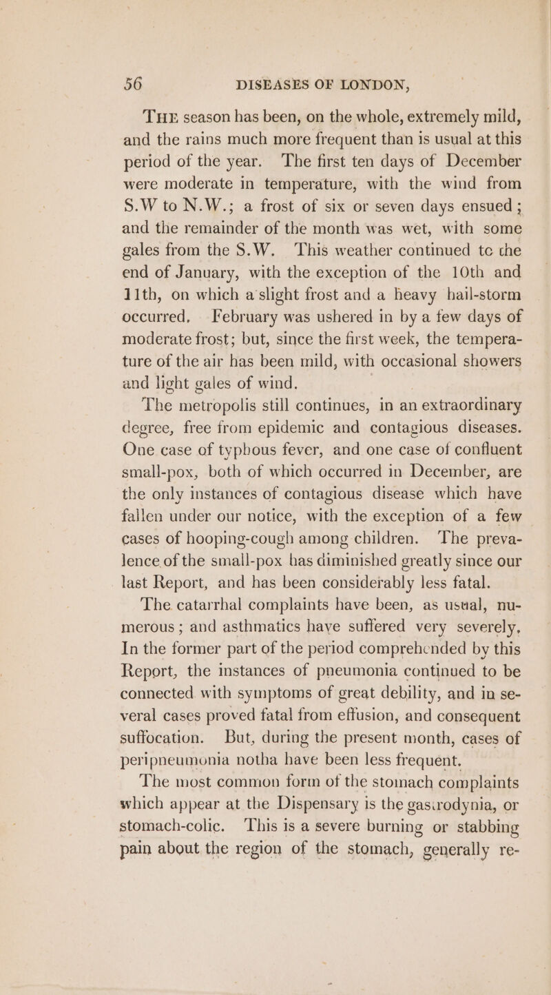 THE season has been, on the whole, extremely mild, and the rains much more frequent than is usual at this period of the year. The first ten days of December were moderate in temperature, with the wind from S.W to N.W.; a frost of six or seven days ensued ; and the remainder of the month was wet, with some gales from the S.W. This weather continued tc che end of January, with the exception of the 10th and 11th, on which a‘slight frost and a heavy hail-storm occurred, February was ushered in by a few days of moderate frost; but, since the first week, the tempera- ture of the air has been mild, with occasional showers and light gales of wind. | The eons still continues, in an 1 extraordinary degree, free from epidemic and contagious diseases. One case of typhous fever, and one case of confluent small-pox, both of which occurred in December, are the only instances of contagious disease which have fallen under our notice, with the exception of a few cases of hooping-cough among children. The preva- lence of the small-pox has diminished greatly since our last Report, and has been considerably less fatal. The catarrhal complaints have been, as usual, nu- merous ; and asthmatics have suffered very severely, In the former part of the period comprehended by this Report, the instances of pneumonia continued to be connected with symptoms of great debility, and in se- veral cases proved fatal from eftusion, and consequent suffocation. But, during the present month, cases of peripneumonia notha have been less frequent. The most common form of the stomach complaints which appear at the Dispensary i is the gasirodynia, or stomach-colic. ‘This 1s a severe burning or stabbing pain about the region of the stomach, generally re-