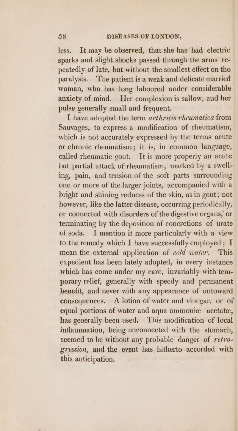 less. It may be observed, that she has had electric sparks and slight shocks passed through the arms re- peatedly of late, but without the smallest effect on the paralysis. The patient is a weak and delicate married woman, who has long laboured under considerable anxiety of mind. Her complexion is sallow, and her pulse generally small and frequent. I have adopted the term arthritis rhewmatica from Sauvages, to express a modification of rheumatism, which is not accurately expressed by the terms acute or chronic rheumatism; it is, in common language, called rheumatic gout. It is more properly an acute but partial attack of rheumatism, marked by a swell- ing, pain, and tension of the soft parts surrounding one or more of the larger joints, accompanied with a_ bright and shining redness of the skin, asin gout; not however, like the latter disease, occurring periodically, or connected with disorders of the digestive organs, or terminating by the deposition of concretions of urate of soda. I mention it more particularly with a view to the remedy which I have successfully employed ; I mean the external application of cold water. This expedient has been lately adopted, in every instance which has come under my care, invariably with tem- porary relief, generally with speedy and permanent benefit, and never with any appearance of untoward consequences. A lotion of water and vinegar, or of ~ equal portions of water and aqua ammonie acetate, has generally been used. ‘This modification of local inflammation, being unconnected with the stomach, seemed to be without any probable danger of retro- gression, and the event has hitherto accorded with this anticipation.