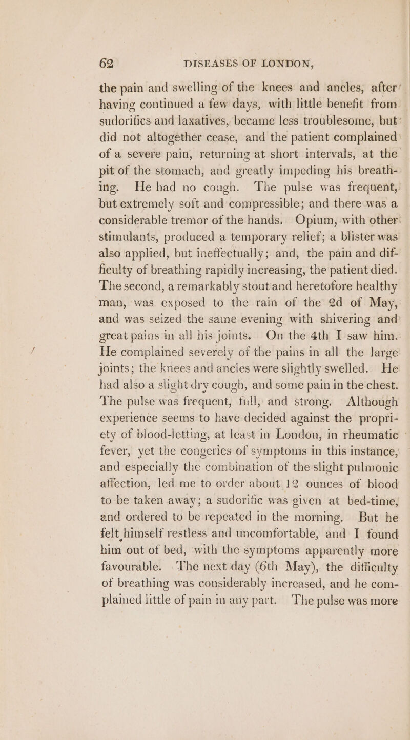 the pain and swelling of the knees and ancles, after’ having continued a few days, with little benefit from sudorifics and laxatives, became less troublesome, but’ did not altogether cease, and the patient complained: of a severe pain, returning at short intervals, at the pit of the stomach, and greatly impeding his breath- ing. Hehad no cough. The pulse was frequent, but extremely soft and compressible; and there was a considerable tremor of the hands.. Opium, with other: stimulants, produced a temporary relief; a blister was also applied, but ineffectually ; and, the pain and dif- ficulty of breathing rapidly increasing, the patient died. The second, aremarkably stoutand heretofore healthy man, was exposed to the rain of the 2d of May, and was seized the same evening with shivering and’ great pains in all his joints. On the 4th I saw him. He complained severely of the pains in all the large joints; the knees and ancles were slightly swelled.. He had also a slig ot dry cough, and some pain in the chest. The pulse was Frequent)’ full, and strong. Although experience seems to have decided against the propri- ety of blood-letting, at least in London, in rheumatic — fever, yet the congeries of symptoms in this instance, and especially the combination of the slight pulmonic affection, led me to order about 12 ounces of blood to be taken away; a sudorific was given at bed-tine, and ordered to be repeated in the morning. But he felt himself restless and uncomfortable, and I found him out of bed, with the symptoms apparently more favourable. The next day (6th May), the difficulty of breathing was considerably increased, and he com- plained little of pain in any part. The pulse was more