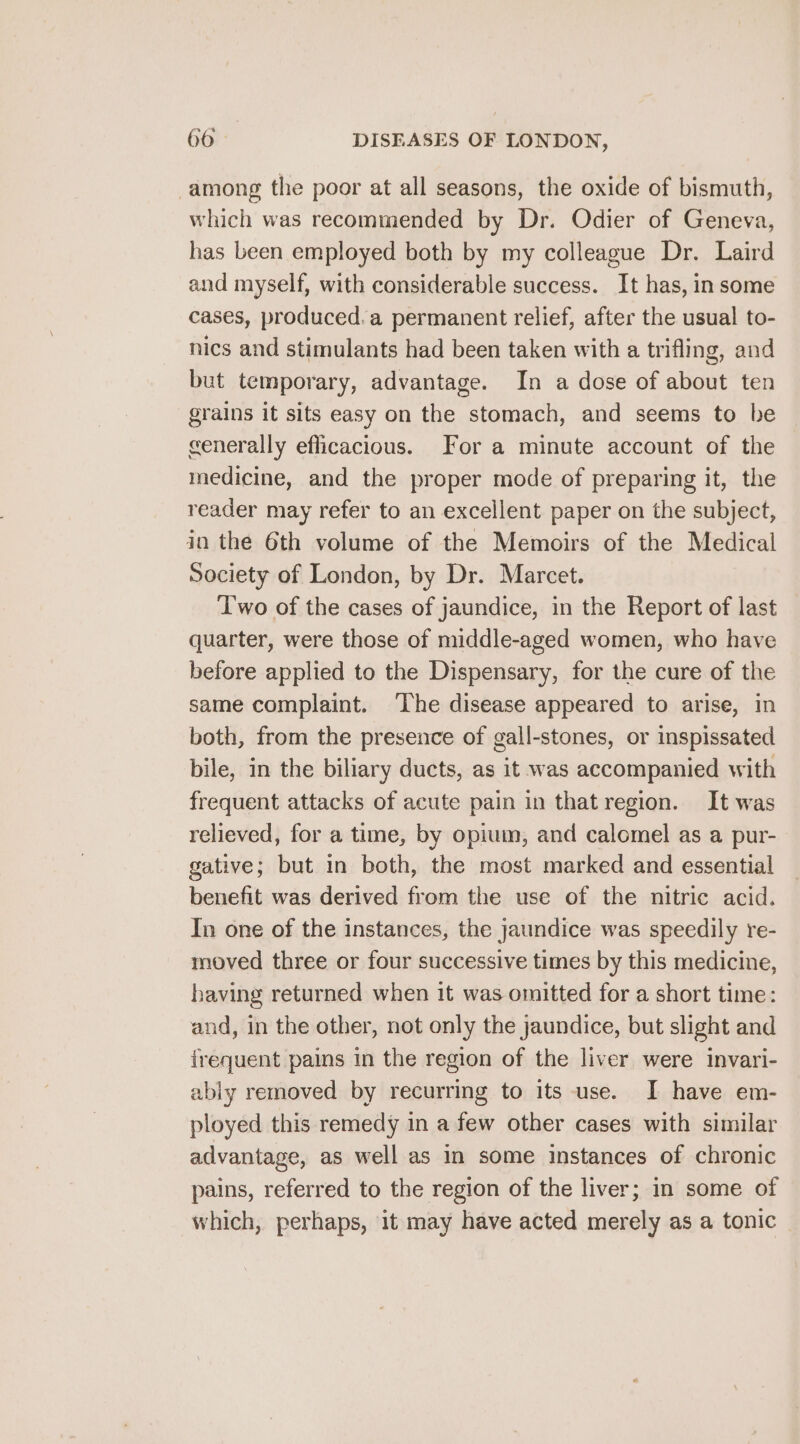 among the poor at all seasons, the oxide of bismuth, which was recommended by Dr. Odier of Geneva, has been employed both by my colleague Dr. Laird and myself, with considerable success. It has, in some cases, produced.a permanent relief, after the usual to- nics and stimulants had been taken with a trifling, and but temporary, advantage. In a dose of about ten grains it sits easy on the stomach, and seems to be generally efficacious. For a minute account of the medicine, and the proper mode of preparing it, the reader may refer to an excellent paper on the subject, in the 6th volume of the Memoirs of the Medical Society of London, by Dr. Marcet. T'wo of the cases of jaundice, in the Report of last quarter, were those of middle-aged women, who have before applied to the Dispensary, for the cure of the same complaint. The disease appeared to arise, in both, from the presence of gall-stones, or inspissated bile, in the biliary ducts, as it was accompanied with frequent attacks of acute pain in that region. It was relieved, for a time, by opium, and calomel as a pur- gative; but in both, the most marked and essential benefit was derived from the use of the nitric acid. In one of the instances, the jaundice was speedily re- moved three or four successive times by this medicine, having returned when it was omitted for a short time: and, in the other, not only the jaundice, but slight and irequent pains in the region of the liver were invari- abiy removed by recurring to its use. I have em- ployed this remedy in a few other cases with similar advantage, as well as in some instances of chronic pains, referred to the region of the liver; in some of which, perhaps, it may have acted merely as a tonic