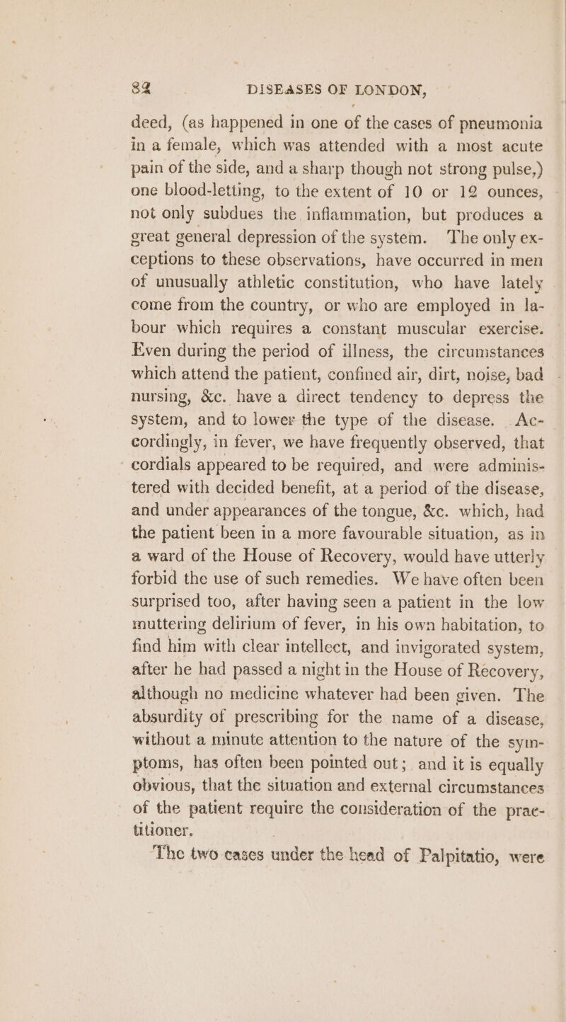 deed, (as happened in one of the cases of pneumonia in a female, which was attended with a most acute pain of the side, and a sharp though not strong pulse,) one blood-letting, to the extent of 10 or 12 ounces, - not only subdues the inflammation, but produces a great general depression of the system. The only ex- ceptions to these observations, have occurred in men of unusually athletic constitution, who have lately come from the country, or who are employed in la- bour which requires a constant muscular exercise. Even during the period of illness, the circumstances which attend the patient, confined air, dirt, noise, bad nursing, &amp;c. have a direct tendency to depress the system, and to lower the type of the disease. Ac- cordingly, in fever, we have frequently observed, that -cordials appeared to be required, and were adminis- tered with decided benefit, at a period of the disease, and under appearances of the tongue, &amp;c. which, had the patient been in a more favourable situation, as in a ward of the House of Recovery, would have utterly forbid the use of such remedies. We have often been surprised too, after having seen a patient in the low muttering delirium of tofen in his own habitation, to find him vil clear intellect, and invigorated system, after he had passed a night in the House of Recovery, although no medicine whatever had been given. The absurdity of prescribing for the name of a disease, without a minute attention to the nature of the sym- ptoms, has often been pointed out; and it is equally obvious, that the situation and external circumstances of the patient require the consideration of the prae- titioner. The two cases under the head of Palpitatio, were