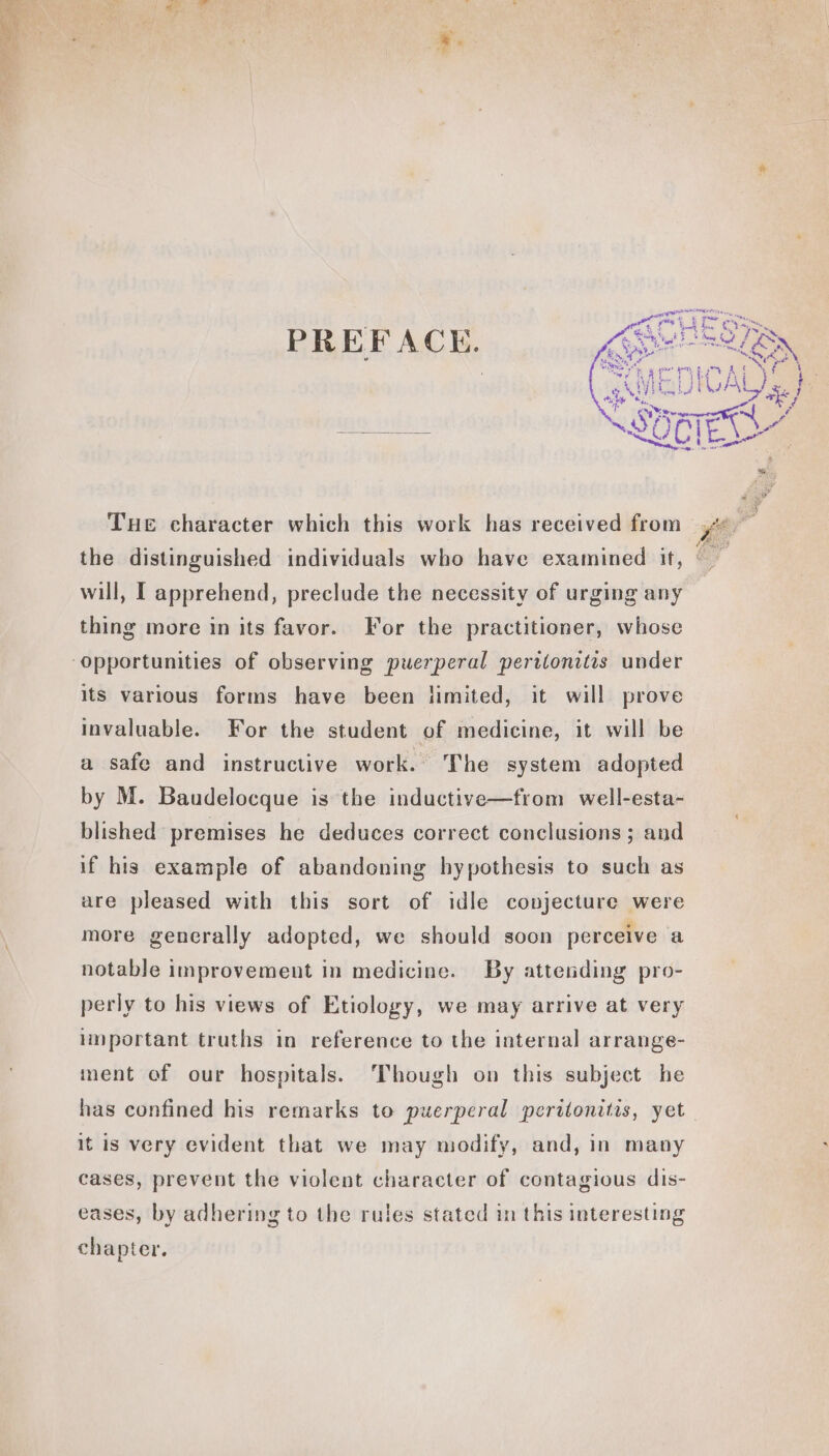 PREFACE. Tue character which this work has received from will, I apprehend, preclude the necessity of urging any thing more in its favor. For the practitioner, whose its various forms have been limited, it will prove invaluable. For the student of medicine, it will be a safe and instructive work. The system adopted by M. Baudelocque is the inductive—from well-esta- blished premises he deduces correct conclusions ; and if his example of abandoning hypothesis to such as are pleased with this sort of idle conjecture were more gencrally adopted, we should soon perceive a notable improvement in medicine. By attending pro- perly to his views of Etiology, we may arrive at very important truths in reference to the internal arrange- ment of our hospitals. Though on this subject he it is very evident that we may modify, and, in many cases, prevent the violent character of contagious dis- eases, by adhering to the rules stated in this interesting chapter.