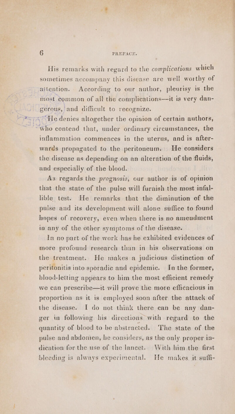 His remarks with regard to the complications which sometimes accompany this disease are well worthy of aitention. According to our author, pleurisy is the most common of all the complications—it is very dan- gerous, and difficult to recognize. He denies altogether the opinion of certain authors, “who contend that, under ordinary circumstances, the inflammation commences in the uterus, and is after- wards propagated to the peritoneum. He considers the disease as depending on an alteration of the fluids, and especially of the blood. As regards the prognosis, our author is of opinion that the state of the pulse will furnish the most infal- lible test. He remarks that the diminution of the pulse and its development will alone suffice to found hopes of recovery, even when there is no amendment in any of the other symptoms of the disease. In no part of the work has he exhibited evidences of more profound research than in his observations on the treatment. He makes a judicious distinction of peritonitis into sporadic and epidemic. In the former, blood-letting appears to him the most efficient remedy we can prescribe—it will prove the more efficacious in proportion as it is employed soon after the attack of the disease. I do not think there can be any dan- ger in following his directions with regard to the quantity of blood to be abstracted. ‘The state of the pulse and abdomen, he considers, as the only proper in- dication for the use of the lancet. With him the first bleeding is always experimental. He makes it suffi-