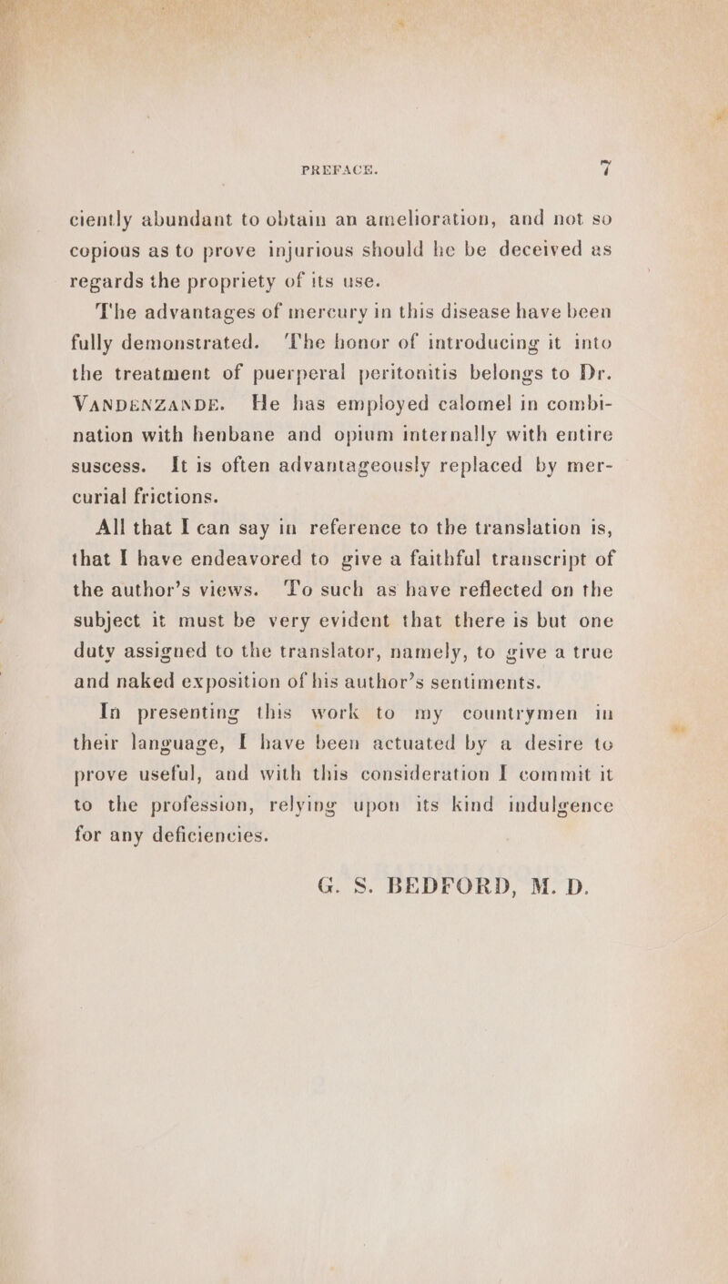 ciently abundant to obtain an amelioration, and not so copious as to prove injurious should he be deceived as regards the propriety of its use. The advantages of mercury in this disease have been fully demonstrated. ‘Che honor of introducing it into the treatment of puerperal peritonitis belongs to Dr. VANDENZANDE. He has employed calomel in combi- nation with henbane and opium internally with entire suscess. It is often advantageously replaced by mer- curial frictions. All that I can say in reference to the translation is, that I have endeavored to give a faithful transcript of the author’s views. To such as have reflected on the subject it must be very evident that there is but one duty assigned to the translator, namely, to give a true and naked exposition of his author’s sentiments. In presenting this work to my countrymen in their language, I have been actuated by a desire te prove useful, and with this consideration £ commit it to the profession, relying upon its kind indulgence for any deficiencies. G. S. BEDFORD, M. D.