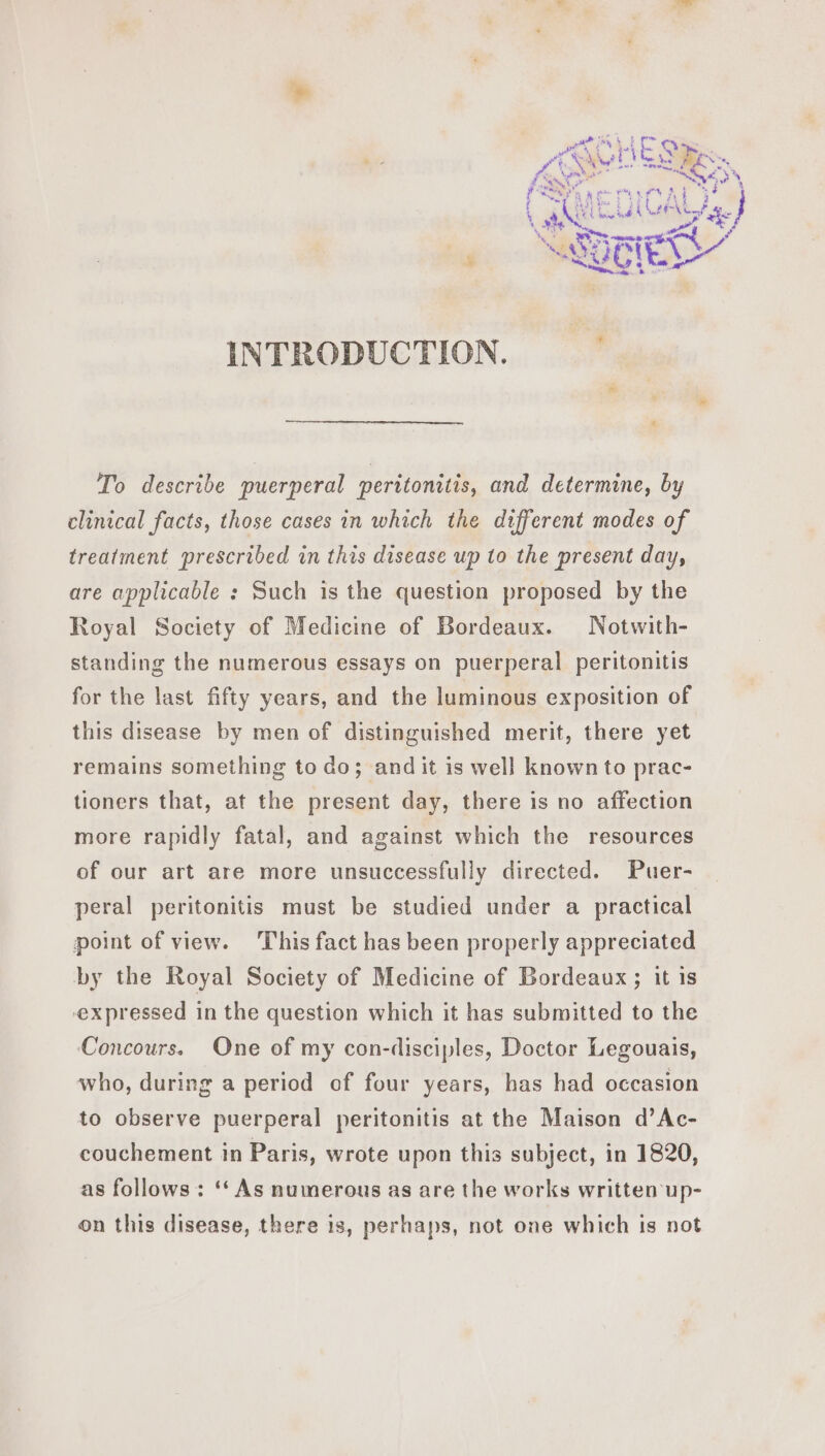 INTRODUCTION. To describe puerperal peritonitis, and determine, by clinical facts, those cases in which the different modes of treatment prescribed in this disease up to the present day, are applicable : Such is the question proposed by the Royal Society of Medicine of Bordeaux. Notwith- standing the numerous essays on puerperal peritonitis for the last fifty years, and the luminous exposition of this disease by men of distinguished merit, there yet remains something to do; and it is well known to prac- tioners that, at the present day, there is no affection more rapidly fatal, and against which the resources of our art are more unsuccessfully directed. Puer- peral peritonitis must be studied under a practical point of view. This fact has been properly appreciated by the Royal Society of Medicine of Bordeaux; it is expressed in the question which it has submitted to the Concours. One of my con-disciples, Doctor Legouais, who, during a period of four years, has had occasion to observe puerperal peritonitis at the Maison d’Ac- couchement in Paris, wrote upon this subject, in 1820, as follows : ‘‘ As numerous as are the works written up- on this disease, there 1s, perhaps, not one which is not