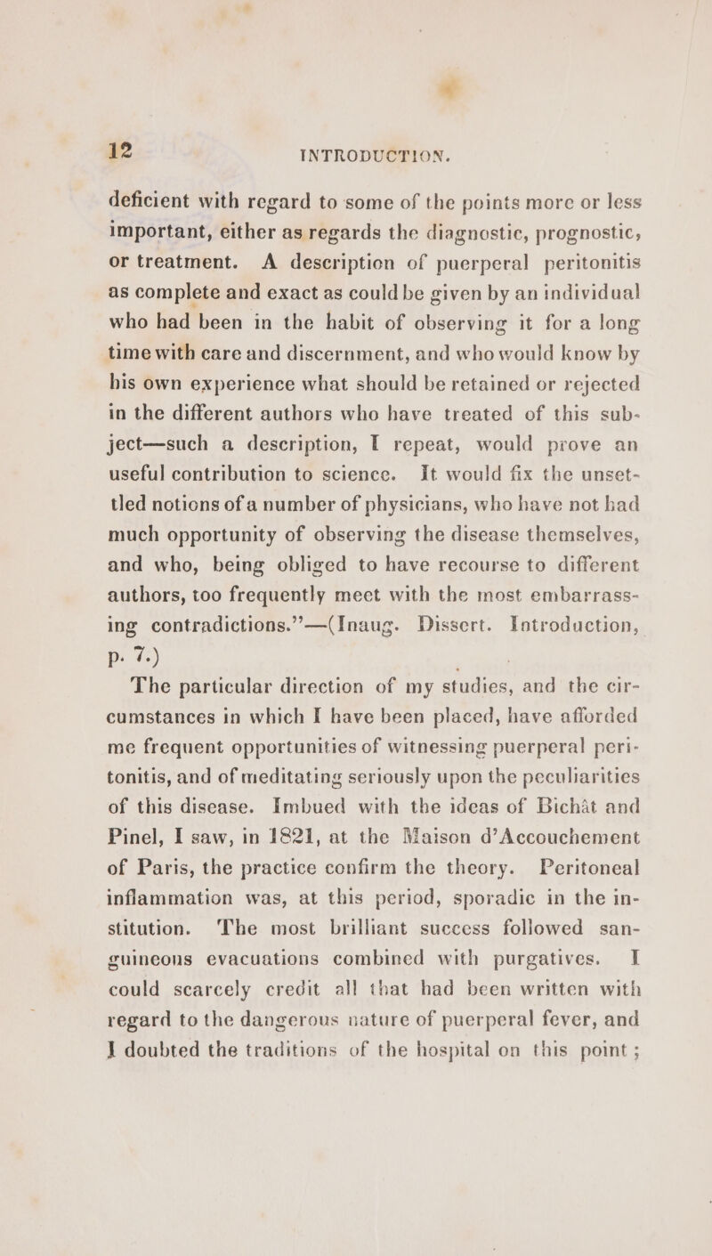 ¢ 12 INTRODUCTION. deficient with regard to some of the points more or less important, either as regards the diagnostic, prognostic, or treatment. A description of puerperal peritonitis as complete and exact as could be given by an individual who had been in the habit of observing it for a long time with care and discernment, and who would know by his own experience what should be retained or rejected in the different authors who have treated of this sub- ject—such a description, T repeat, would prove an useful contribution to science. It would fix the unset- tled notions of a number of physicians, who have not had much opportunity of observing the disease themselves, and who, being obliged to have recourse to different authors, too frequently meet with the most embarrass- ing contradictions.” —(Inaug. Dissert. Introduction, p. 7.) | The particular direction of my studies, and the cir- cumstances in which I have been placed, have aflorded me frequent opportunities of witnessing puerperal peri- tonitis, and of meditating seriously upon the peculiarities of this disease. Imbued with the ideas of Bichat and Pinel, I saw, in 1821, at the Maison d’Accouchement of Paris, the practice confirm the theory. Peritoneal inflammation was, at this period, sporadic in the in- stitution. The most brilliant success followed san- guineons evacuations combined with purgatives. I could scarcely credit all that had been written with regard to the dangerous nature of puerperal fever, and 1 doubted the traditions of the hospital on this point ;