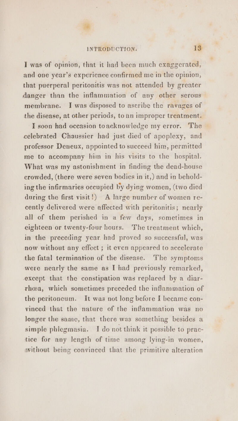 I was of opinion, that it had been much exaggerated, and one year’s experience confirmed me in the opinion, that puerperal peritonitis was not attended by greater danger than the inflammation of any other serous membrane. I was disposed to ascribe the ravages of the disease, at other periods, to an improper treatment. I soon had oceasion toacknowledge my error. The celebrated Chaussier had just died of apeplexy, and professor Deneux, appointed to succeed him, permitted me to accompany him in his visits to the hospital. What was my astonishment in finding the dead-house crowded, (there were seven bodies in it,) and in behold- ing the infirmaries occupied by dying women, (two died during the first visit!) A large number of women re- cently delivered were affected with peritonitis; nearly all of them perished in a few days, sometimes in eighteen or twenty-four hours. The treatment which, in the preceding year. had proved so successful, was now without any effect ; it even appeared to accelerate the fatal termination of the disease. The symptoms were nearly the same as [ had previously remarked, except that the constipation was replaced by a diar- rhea, which sometimes preceded the inflammation of the peritoneum. It was not long before I became con- vinced that the nature of the inflammation was no longer the same, that there was something besides a simple phlegmasia. I do not think it possible to prac- tice for any length of time among lying-in women, sithout being convinced that the primitive alteration