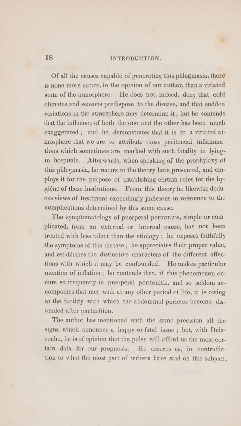 Of all the causes capable of generating this phlegmasia, there is none more active, in the opinion of our author, than a vitiated state of the atmosphere. He does not, indeed, deny that cold climates and seasons predispose to the disease, and that sudden variations in the atmosphere may determine it; but he contends {hat the influence of both the one and the other has been much exaggerated ; and he demonstrates that it is to a vitiated at- mosphere that we are to attribute those peritoneal inflamma- tions which sometimes are marked with such fatality in lying- in hospitals. Afterwards, when speaking of the prophylaxy of this phlegmasia, he recurs to the theory here presented, and em- ploys it for the purpose of establishing certain rules for the hy- giéne of these institutions. From this theory he likewise dedu- ces views of treatment exceedingly judicious in reference to the complications determined by this same cause. The symptomatology of puerperal peritonitis, simple or com- plicated, from an external or internal cause, has not been treated with less talent than the etiology : he exposes faithfully the symptoms of this disease ; he appreciates their proper value, and establishes the distinctive characters of the different affec- tions with which it may be confounded. He makes particular mention of inflation ; he contends that, if this phenomenon oc- curs so frequently in puerperal peritonitis, and so seldom ac- companies that met with at any other period of life, it is owing to the facility with which the abdominal parietes become dis- tended after parturition. The author has mentioned with the same precision all the signs which announce a happy or fatal issue ; but, with Dela- roche, he is of opinion that the pulse will afford us the most cer- tain data for our prognosis. He assures us, in contradic- tion to what the most part of writers have said on this subject,