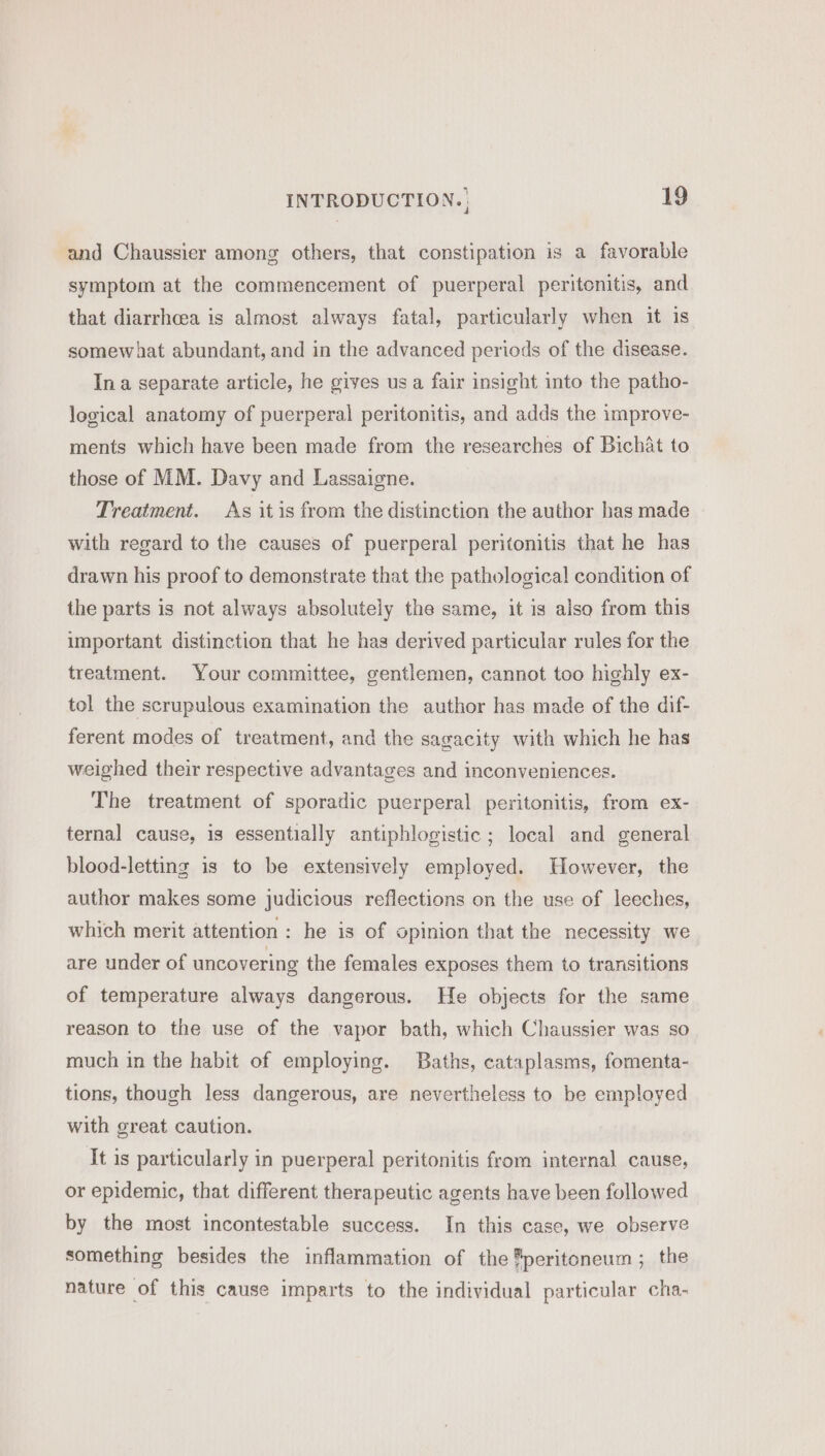 and Chaussier among others, that constipation is a favorable symptom at the commencement of puerperal peritonitis, and that diarrhcea is almost always fatal, particularly when it is somewhat abundant, and in the advanced periods of the disease. In a separate article, he gives us a fair insight into the patho- logical anatomy of puerperal peritonitis, and adds the improve- ments which have been made from the researches of Bichat to those of MM. Davy and Lassaigne. Treatment. As it is from the distinction the author has made with regard to the causes of puerperal peritonitis that he has drawn his proof to demonstrate that the pathological condition of the parts is not always absolutely the same, it is also from this important distinction that he has derived particular rules for the treatment. Your committee, gentlemen, cannot too highly ex- tol the scrupulous examination the author has made of the dif- ferent modes of treatment, and the sagacity with which he has weighed their respective advantages and inconveniences. The treatment of sporadic puerperal peritonitis, from ex- ternal cause, is essentially antiphlogistic ; local and general blood-letting is to be extensively employed. However, the author makes some judicious reflections on the use of leeches, which merit attention: he is of opinion that the necessity we are under of uncovering the females exposes them to transitions of temperature always dangerous. He objects for the same reason to the use of the vapor bath, which Chaussier was so much in the habit of employing. Baths, cataplasms, fomenta- tions, though less dangerous, are nevertheless to be employed with great caution. It is particularly in puerperal peritonitis from internal cause, or epidemic, that different therapeutic agents have been followed by the most incontestable success. In this case, we observe something besides the inflammation of the ®peritoneum ; the nature of this cause imparts to the individual particular cha-